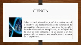 CIENCIA
Saber racional, sistemático, metódico, crítico, parcial
y selectivo; una representación de la experiencia, la
racionalidad y la coherencia, y que trata de entender
la realidad en toda su complejidad, no reflejándola
tal cual es, sino indagando en las causas y en los
porqués de los eventos que conforman el mundo
de la experiencia.
 