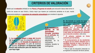 Siendo que la evaluación señalada en los Planes y Programas de estudio para educación básica debe tomar en
cuenta las causas de caso fortuito y fuerza mayor que imperan por condiciones sanitarias en el país, resulta
fundamental establecer un mecanismo de evaluación extraordinaria que considere lo siguiente:
I.- La evaluación estará a cargo del docente
del grupo en el caso de preescolar, primaria y
telesecundaria y del docente de asignatura en
el caso de secundaria. En caso de ausencia
del docente, el Director o el Supervisor podrá
asumir esta atribución para los efectos a los
que haya lugar.
II.-Se considerarán,
además de los
aprendizajes
formales previstos
en el currículo, las
experiencias y
conocimientos
adquiridos en la
convivencia
cotidiana durante la
contingencia
III..- Se tomarán en cuenta los logros de
los alumnos en todo el ciclo escolar, por lo
que, para educación primaria y
secundaria, la calificación del tercer
periodo será el promedio de las
calificaciones obtenidas en los dos
periodos de evaluación previos, sumando
a éste todos los elementos de valoración
que el docente considere, entre otros:
** El esfuerzo realizado en forma
autónoma por las familias,
** El involucramiento de los estudiantes
en alguno de los medios utilizados por la
estrategia Aprende en casa o las guías y
actividades dirigidas a distancia por el
titular del grupo.
** Para el caso de educación preescolar no
se registrará la evaluación del tercer periodo.
 