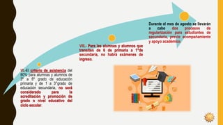 VI.-El criterio de asistencia del
80% para alumnas y alumnos de
3º a 6º grado de educación
primaria y de 1 a 3°grado de
educación secundaria, no será
considerado para la
acreditación y promoción de
grado o nivel educativo del
ciclo escolar.
VIII.- Para las alumnas y alumnos que
transiten de 6 de primaria a 1°de
secundaria, no habrá exámenes de
ingreso.
Durante el mes de agosto se llevarán
a cabo dos procesos de
regularización para estudiantes de
secundaria, previo acompañamiento
y apoyo académico.
 