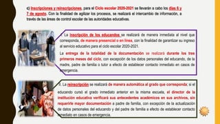 c) Inscripciones y reinscripciones, para el Ciclo escolar 2020-2021 se llevarán a cabo los días 6 y
7 de agosto. Con la finalidad de agilizar los procesos, se realizará el intercambio de información, a
través de las áreas de control escolar de las autoridades educativas.
I. La inscripción de los educandos se realizará de manera inmediata al nivel que
corresponda, de manera presencial o en línea, con la finalidad de garantizar su ingreso
al servicio educativo para el ciclo escolar 2020-2021.
La entrega de la totalidad de la documentación se realizará durante los tres
primeros meses del ciclo, con excepción de los datos personales del educando, de la
madre, padre de familia o tutor a efecto de establecer contacto inmediato en casos de
emergencia.
II. La reinscripción se realizará de manera automática al grado que corresponda; si el
educando cursó el grado inmediato anterior en la misma escuela, el director de la
institución educativa verificará sus antecedentes académicos en sus archivos, sin
requerirle mayor documentación a padre de familia, con excepción de la actualización
de datos personales del educando y del padre de familia a efecto de establecer contacto
inmediato en casos de emergencia.
 