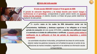 d) Inicio del ciclo escolar
El ciclo escolar 2020-2021 iniciará el 10 de agosto de 2020.
El periodo de valoración diagnóstica y de trabajo docente para resarcir rezagos e
insuficiencias en el aprendizaje, correspondiente al grado anterior tendrá una duración
mínima de tres semanas; el colectivo docente o el titular del grupo podrán determinar la
ampliación de este periodo.
En aquellos casos en los cuales las NNA demuestren contar con los
conocimientos, habilidades y destrezas superiores a los reflejados en el tercer
periodo de evaluación del ciclo escolar 2019-2020, y ameriten una calificación mayor
a la asentada en la boleta de calificaciones o certificado, el maestro podrá realizar la
rectificación de la calificación al final del periodo de diagnóstico y emitirla
nuevamente.
Las autoridades educativas involucradas, principalmente las áreas de control escolar,
deberán realizar las gestiones necesarias con la finalidad de ejecutar el cambio de las
calificaciones de manera inmediata y registrarlo en los sistemas de información escolar
correspondientes.
 