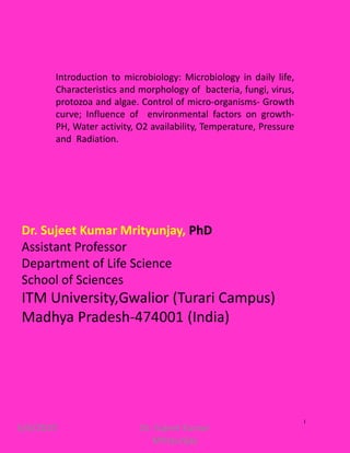 6/6/2020 Dr. Sujeet Kumar
Mrityunjay
1
Dr. Sujeet Kumar Mrityunjay, PhD
Assistant Professor
Department of Life Science
School of Sciences
ITM University,Gwalior (Turari Campus)
Madhya Pradesh-474001 (India)
Introduction to microbiology: Microbiology in daily life,
Characteristics and morphology of bacteria, fungi, virus,
protozoa and algae. Control of micro-organisms- Growth
curve; Influence of environmental factors on growth-
PH, Water activity, O2 availability, Temperature, Pressure
and Radiation.
 