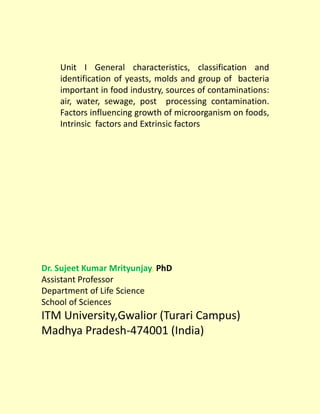 Dr. Sujeet Kumar Mrityunjay, PhD
Assistant Professor
Department of Life Science
School of Sciences
ITM University,Gwalior (Turari Campus)
Madhya Pradesh-474001 (India)
Unit I General characteristics, classification and
identification of yeasts, molds and group of bacteria
important in food industry, sources of contaminations:
air, water, sewage, post processing contamination.
Factors influencing growth of microorganism on foods,
Intrinsic factors and Extrinsic factors
 