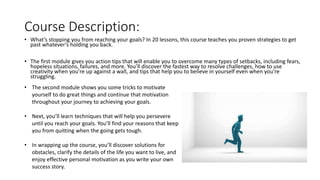 Course Description:
• What’s stopping you from reaching your goals? In 20 lessons, this course teaches you proven strategies to get
past whatever’s holding you back.
• The first module gives you action tips that will enable you to overcome many types of setbacks, including fears,
hopeless situations, failures, and more. You’ll discover the fastest way to resolve challenges, how to use
creativity when you’re up against a wall, and tips that help you to believe in yourself even when you’re
struggling.
• The second module shows you some tricks to motivate
yourself to do great things and continue that motivation
throughout your journey to achieving your goals.
• Next, you’ll learn techniques that will help you persevere
until you reach your goals. You’ll find your reasons that keep
you from quitting when the going gets tough.
• In wrapping up the course, you’ll discover solutions for
obstacles, clarify the details of the life you want to live, and
enjoy effective personal motivation as you write your own
success story.
 
