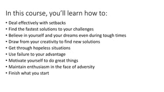 In this course, you’ll learn how to:
• Deal effectively with setbacks
• Find the fastest solutions to your challenges
• Believe in yourself and your dreams even during tough times
• Draw from your creativity to find new solutions
• Get through hopeless situations
• Use failure to your advantage
• Motivate yourself to do great things
• Maintain enthusiasm in the face of adversity
• Finish what you start
 
