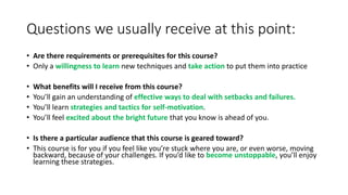 Questions we usually receive at this point:
• Are there requirements or prerequisites for this course?
• Only a willingness to learn new techniques and take action to put them into practice
• What benefits will I receive from this course?
• You’ll gain an understanding of effective ways to deal with setbacks and failures.
• You’ll learn strategies and tactics for self-motivation.
• You’ll feel excited about the bright future that you know is ahead of you.
• Is there a particular audience that this course is geared toward?
• This course is for you if you feel like you’re stuck where you are, or even worse, moving
backward, because of your challenges. If you’d like to become unstoppable, you’ll enjoy
learning these strategies.
 