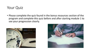 Your Quiz
• Please complete the quiz found in the bonus resources section of the
program and complete this quiz before and after starting module 1 to
see your progression clearly.
 
