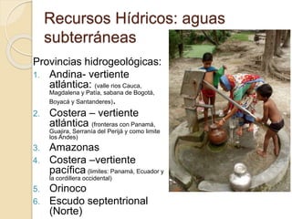 Recursos Hídricos: aguas
subterráneas
Provincias hidrogeológicas:
1. Andina- vertiente
atlántica: (valle rios Cauca,
Magdalena y Patía, sabana de Bogotá,
Boyacá y Santanderes).
2. Costera – vertiente
atlántica (fronteras con Panamá,
Guajira, Serranía del Perijá y como limite
los Andes)
3. Amazonas
4. Costera –vertiente
pacífica (limites: Panamá, Ecuador y
la cordillera occidental)
5. Orinoco
6. Escudo septentrional
(Norte)
 