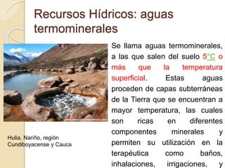  Se llama aguas termominerales,
a las que salen del suelo 5°C o
más que la temperatura
superficial. Estas aguas
proceden de capas subterráneas
de la Tierra que se encuentran a
mayor temperatura, las cuales
son ricas en diferentes
componentes minerales y
permiten su utilización en la
terapéutica como baños,
inhalaciones, irrigaciones, y
Recursos Hídricos: aguas
termominerales
Hulia, Nariño, región
Cundiboyacense y Cauca
 