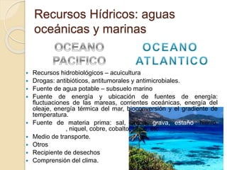 Recursos Hídricos: aguas
oceánicas y marinas
 Recursos hidrobiológicos – acuicultura
 Drogas: antibióticos, antitumorales y antimicrobiales.
 Fuente de agua potable – subsuelo marino
 Fuente de energía y ubicación de fuentes de energía:
fluctuaciones de las mareas, corrientes oceánicas, energía del
oleaje, energía térmica del mar, bioconversión y el gradiente de
temperatura.
 Fuente de materia prima: sal, arena, grava, estaño, hierro,
manganeso, niquel, cobre, cobalto, sílice, etc.
 Medio de transporte.
 Otros
 Recipiente de desechos
 Comprensión del clima.
 
