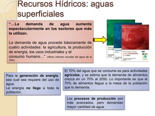 “…La demanda de agua aumenta
espectacularmente en los sectores que más
la utilizan.
La demanda de agua procede básicamente de
cuatro actividades: la agricultura, la producción
de energía, los usos industriales y el
consumo humano…” Ultimo informe mundial del agua de la
ONU.
Recursos Hídricos: aguas
superficiales
El 70% del agua que se consume es para actividades
agrícolas, y se estima que la demanda de alimentos
crezca en un 70% al 2050. Lo importante es que el
70% de alimentos llegue a la mesa de la población
que lo demanda.
Para la generación de energía,
sea cual sea requiere del uso de
agua.
La energía no llega a toda la
población.
Los procesos de producción son
más avanzados, pero demandan
mayor cantidad de agua.
 