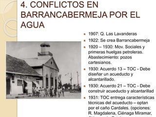 1907: Q. Las Lavanderas
1922: Se crea Barrancabermeja
1920 – 1930: Mov. Sociales y
primeras huelgas petroleras.
Abastecimiento: pozos
cartesianos.
1930: Acuerdo 13 – TOC - Debe
diseñar un acueducto y
alcantarillado.
1930: Acuerdo 21 – TOC - Debe
construir acueducto y alcantarillad
1931: TOC entrega características
técnicas del acueducto – optan
por el caño Cardales. (opciones:
R. Magdalena, Ciénaga Miramar,
4. CONFLICTOS EN
BARRANCABERMEJA POR EL
AGUA
 