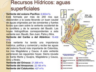 Recursos Hídricos: aguas
superficiales
Vertiente del océano Pacífico: 6.903m3/s
Está formada por más de 240 ríos que
descienden a la costa llevando un buen caudal
de aguas originadas por las constantes y fuertes
lluvias que caen sobre la vertiente occidental de
la cordillera y de la serranía del Baudó. Las
hoyas hidrográficas correspondientes a esta
vertiente son: Baudó, San Juan, Patía y Mira.
Vertiente del Caribe o del Atlántico: 15.430
m3/s
Esta vertiente ha tenido una importancia
histórica, política y comercial y recibe las aguas
del sistema fluvial más importante de Colombia,
los ríos Magdalena y Cauca. A esta vertiente
pertenecen las siguientes hoyas: Sierra nevada
de Santa Marta y Guajira, Magdalena y Cauca,
Sinú y Atrato.
Vertiente del Orinoco: 21.399 m3/s
Vertiente del Amazonas: 22.185 m3/s
Vertiente del Catatumbo: 427 m3/s
 