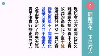 17
現
如
今
北
⽅
道
開
化
已
久
難
選
這
⼤
棟
樑
真
中
之
真
故
此
的
為
⺟
我
今
垂
⼗
誡
催
促
我
好
兒
女
⼀
⿑
知
⾳
修
天
道
離
不
了
開
闡
渡
化
發
婆
⼼
⽤
苦
⼝
不
倦
誨
⼈
必
須
要
立
定
了
沖
天
⼤
愿
貴
乎
汝
實
⾏
辦
正
⼰
成
⼈
開
闡
渡
化
正
⼰
成
⼈
2
 