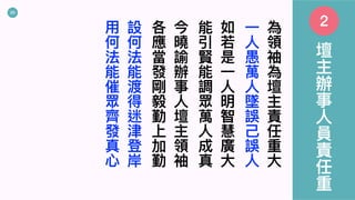 20
為
領
袖
為
壇
主
責
任
重
⼤
⼀
⼈
愚
萬
⼈
墜
誤
⼰
誤
⼈
如
若
是
⼀
⼈
明
智
慧
廣
⼤
能
引
賢
能
調
眾
萬
⼈
成
真
今
曉
諭
辦
事
⼈
壇
主
領
袖
各
應
當
發
剛
毅
勤
上
加
勤
設
何
法
能
渡
得
迷
津
登
岸
⽤
何
法
能
催
眾
⿑
發
真
⼼
壇
主
辦
事
⼈
員
責
任
重
2
 