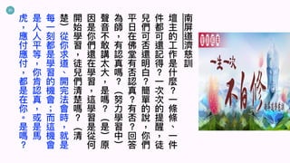 21
南
屏
道
濟
慈
訓
壇
主
的
⼯
作
是
什
麼
⼀
條
條
︑
⼀
件
件
都
可
還
記
得
⼀
次
次
的
提
醒
徒
兒
們
可
否
還
明
⽩
簡
單
的
說
你
們
平
⽇
在
佛
堂
有
否
認
真
有
否
回
答
為
師
有
認
真
嗎
︵
努
⼒
學
習
中
︶
聲
⾳
不
敢
講
太
⼤
是
嗎
︵
是
︶
原
因
是
你
們
還
在
學
習
這
學
習
是
從
何
開
始
學
習
徒
兒
們
清
楚
嗎
︵
清
楚
︶
從
你
求
道
︑
開
完
法
會
時
就
是
每
⼀
刻
都
是
學
習
的
機
會
⽽
這
機
會
是
⼈
⼈
平
等
你
肯
認
真
或
是
⾺
虎
應
付
應
付
都
是
在
你
︒
是
嗎
 