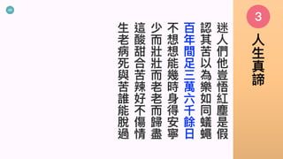 49
迷
⼈
們
他
豈
悟
紅
塵
是
假
認
其
苦
以
為
樂
如
同
蟻
蠅
百
年
間
⾜
三
萬
六
千
餘
⽇
不
想
想
能
幾
時
⾝
得
安
寧
少
⽽
壯
壯
⽽
老
老
⽽
歸
盡
這
酸
甜
合
苦
辣
好
不
傷
情
⽣
老
病
死
與
苦
誰
能
脫
過
3
⼈
⽣
真
諦
 