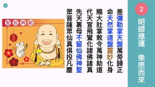 5
差
彌
勒
掌
天
盤
萬
旁
歸
正
命
天
然
掌
道
盤
靈
妙
化
⾝
賜
⼤
肚
掌
敕
令
萬
神
助
道
代
天
宣
⾶
鸞
化
諸
佛
諸
真
先
天
裏
⺟
不
留
仙
佛
神
聖
眾
菩
薩
眾
仙
真
俱
投
凡
塵
明
師
應
運
乘
愿
⽽
來
2
 