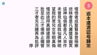 53
惺
悟
者
成
聖
賢
⾝
登
極
樂
迷
昧
者
是
凡
庸
墜
落
幽
冥
這
神
仙
俱
都
是
凡
⼈
來
作
未
曾
⾒
⽣
成
就
仙
佛
神
明
望
我
的
眾
兒
女
早
明
真
偽
惺
迷
途
拜
真
師
還
原
歸
宗
批
⾄
此
三
才
倦
停
⽌
機
管
三
才
者
充
充
饑
再
為
批
評停
3
返
本
還
源
認
⺟
歸
宗
 