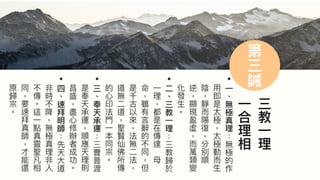 55
第
三
誡
三
教
⼀
理
⼀
合
理
相
•
⼀
︑
無
極
真
理
無
極
的
作
⽤
即
是
太
極
太
極
動
⽽
⽣
陰
靜
⽽
陽
復
分
別
順
逆
顯
現
盈
虛
⽽
萬
類
變
化
發
⽣
︒
•
⼆
︑
三
教
⼀
理
三
教
歸
於
⼀
理
都
是
在
傳
達
⺟
命
雖
有
⾔
辭
的
不
同
但
是
千
古
以
來
法
無
⼆
法
道
無
⼆
道
聖
賢
仙
佛
所
傳
的
⼼
印
法
⾨
⼀
本
同
宗
︒
•
三
︑
奉
天
承
運
三
曹
普
渡
是
奉
天
承
運
順
應
天
理
則
昌
盛
盡
⼼
修
辦
者
成
功
︒
•
四
︑
速
拜
明
師
先
天
⼤
道
非
時
不
降
無
極
真
理
非
⼈
不
傳
︒
這
⼀
點
真
靈
聖
凡
相
同
要
速
拜
真
師
才
能
還
原
歸
宗
︒
 