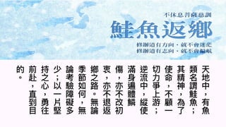 8
天
地
中
有
⿂
類
名
謂
鮭
⿂
其
精
神
為
了
使
命
不
顧
⼀
切
⼒
爭
上
游
逆
流
中
縱
使
滿
⾝
遍
體
鱗
傷
亦
不
改
初
衷
亦
不
退
返
鄉
之
路
︒
無
論
季
節
如
何
無
論
考
驗
障
礙
多
少
以
⼀
片
堅
持
之
⼼
勇
往
前
赴
直
到
⽬
的
︒
 
