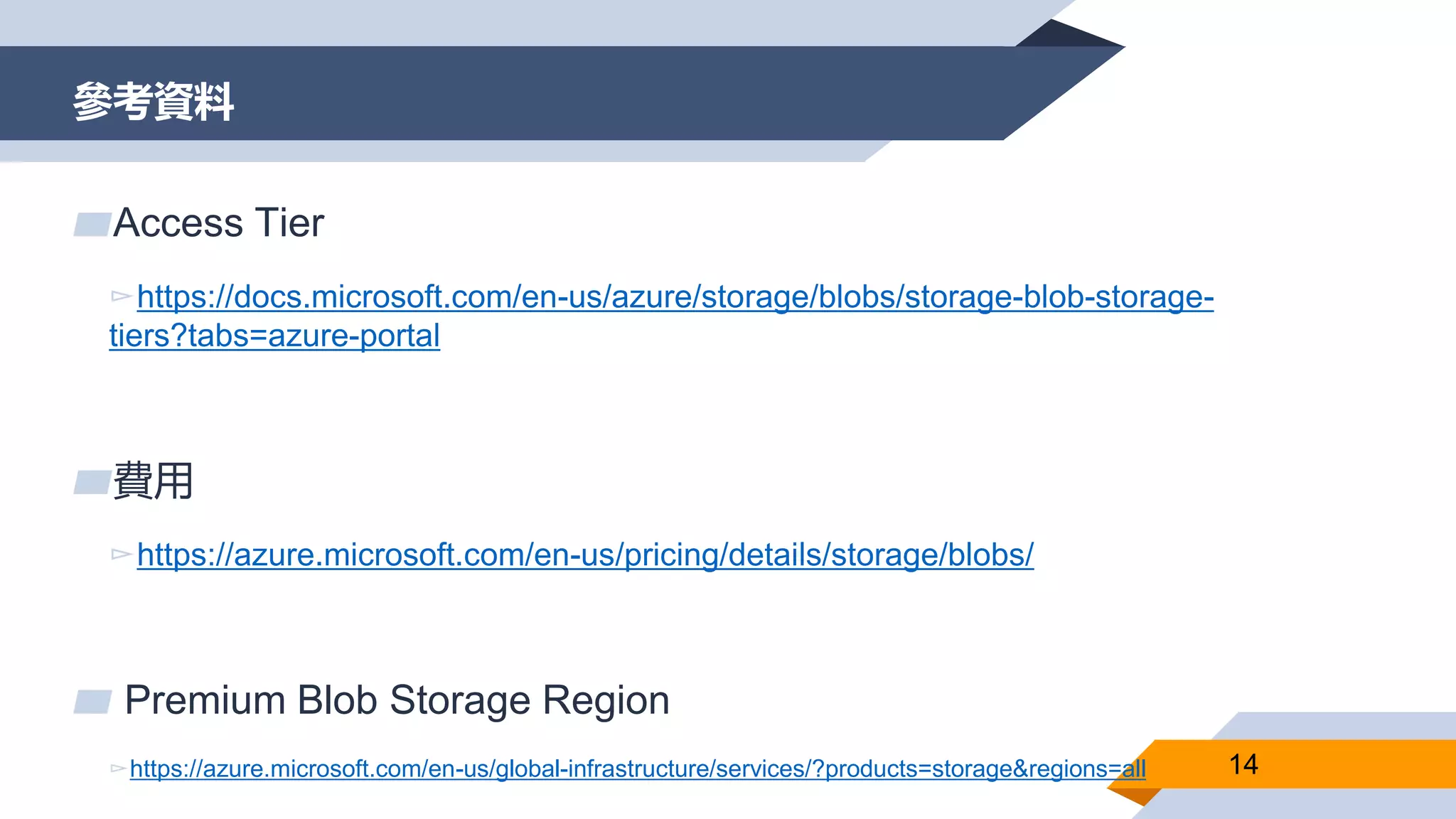 參考資料
14
▰Access Tier
▻https://docs.microsoft.com/en-us/azure/storage/blobs/storage-blob-storage-
tiers?tabs=azure-portal
▰費用
▻https://azure.microsoft.com/en-us/pricing/details/storage/blobs/
▰ Premium Blob Storage Region
▻https://azure.microsoft.com/en-us/global-infrastructure/services/?products=storage&regions=all
 