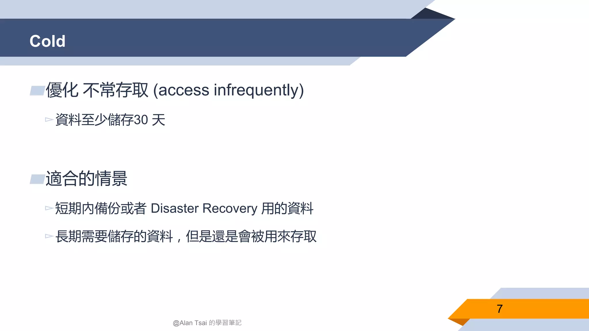 Cold
7
▰優化 不常存取 (access infrequently)
▻資料至少儲存30 天
▰適合的情景
▻短期內備份或者 Disaster Recovery 用的資料
▻長期需要儲存的資料，但是還是會被用來存取
@Alan Tsai 的學習筆記
 