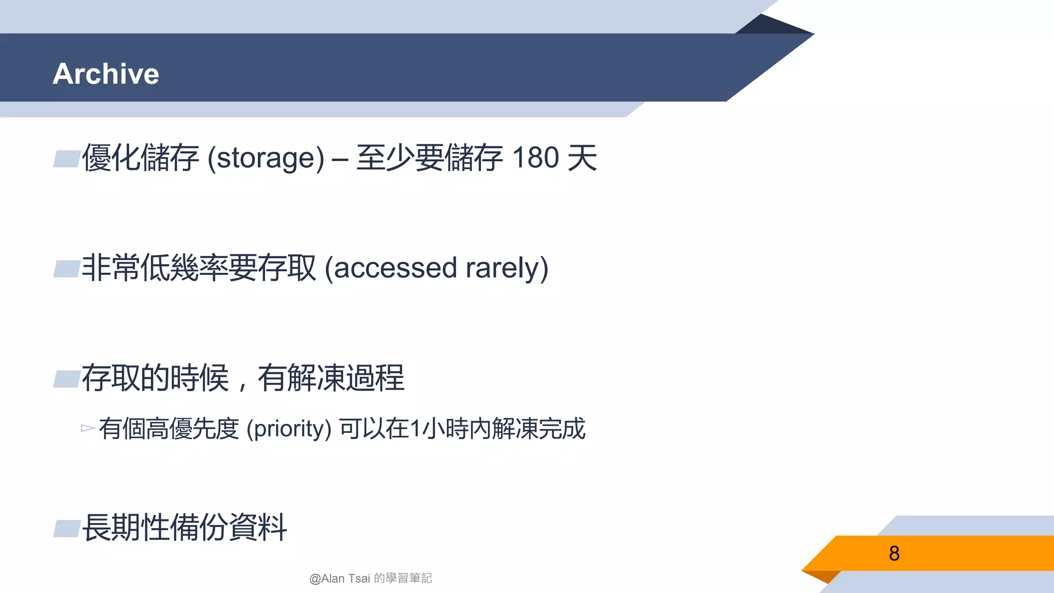 Archive
8
▰優化儲存 (storage) – 至少要儲存 180 天
▰非常低幾率要存取 (accessed rarely)
▰存取的時候，有解凍過程
▻有個高優先度 (priority) 可以在1小時內解凍完成
▰長期性備份資料
@Alan Tsai 的學習筆記
 