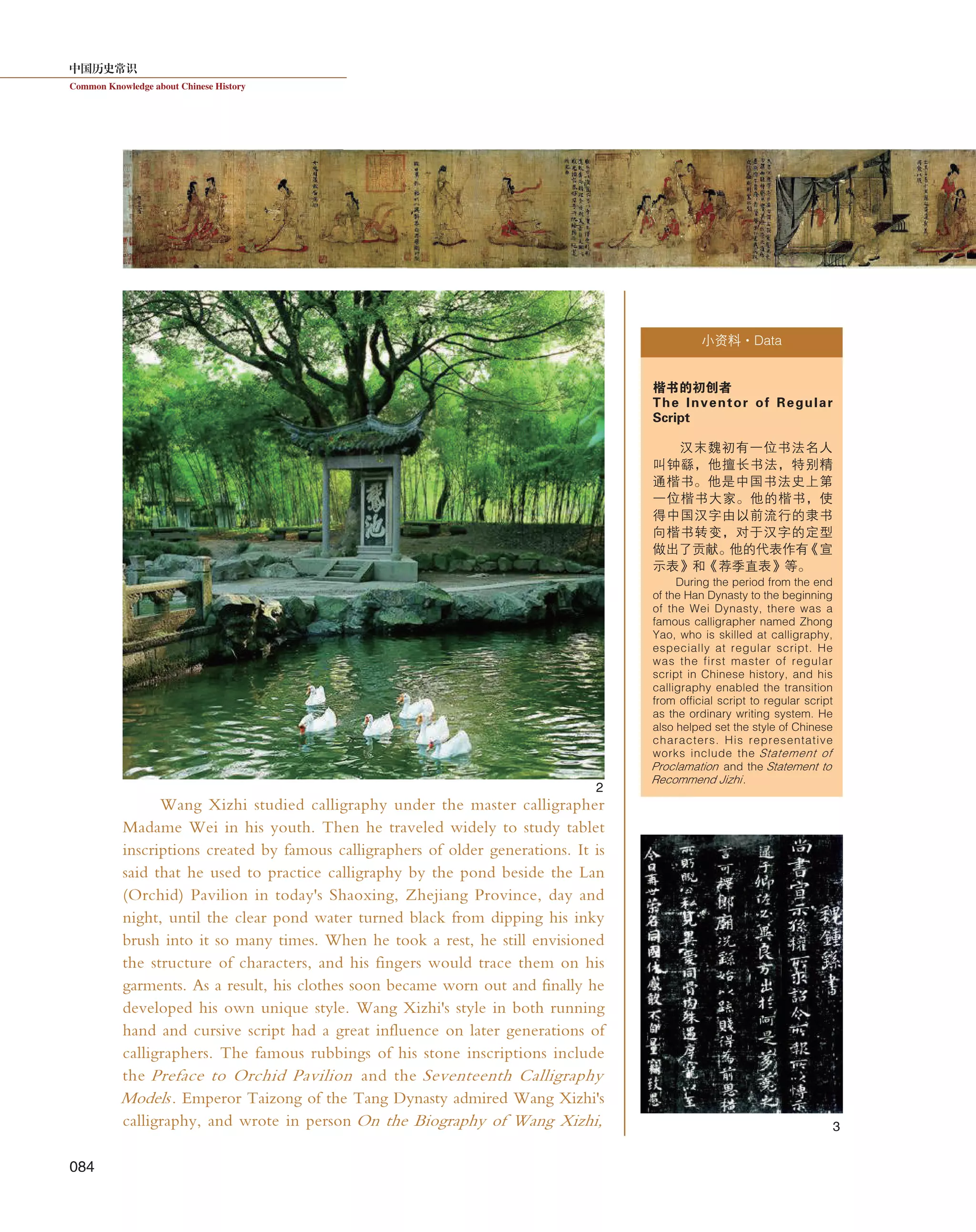 中国历史常识
Common Knowledge about Chinese History
084
Wang Xizhi studied calligraphy under the master calligrapher
Madame Wei in his youth. Then he traveled widely to study tablet
inscriptions created by famous calligraphers of older generations. It is
said that he used to practice calligraphy by the pond beside the Lan
(Orchid) Pavilion in today's Shaoxing, Zhejiang Province, day and
night, until the clear pond water turned black from dipping his inky
brush into it so many times. When he took a rest, he still envisioned
the structure of characters, and his fingers would trace them on his
garments. As a result, his clothes soon became worn out and finally he
developed his own unique style. Wang Xizhi's style in both running
hand and cursive script had a great influence on later generations of
calligraphers. The famous rubbings of his stone inscriptions include
the Preface to Orchid Pavilion and the Seventeenth Calligraphy
Models. Emperor Taizong of the Tang Dynasty admired Wang Xizhi's
calligraphy, and wrote in person On the Biography of Wang Xizhi,
小资料·Data
楷书的初创者
The Inventor of Regular
Script
汉末魏初有一位书法名人
叫钟繇，他擅长书法，特别精
通楷书。他是中国书法史上第
一位楷书大家。他的楷书，使
得中国汉字由以前流行的隶书
向楷书转变，对于汉字的定型
做出了贡献。他的代表作有《宣
示表》和《荐季直表》等。
During the period from the end
of the Han Dynasty to the beginning
of the Wei Dynasty, there was a
famous calligrapher named Zhong
Yao, who is skilled at calligraphy,
especially at regular script. He
was the first master of regular
script in Chinese history, and his
calligraphy enabled the transition
from official script to regular script
as the ordinary writing system. He
also helped set the style of Chinese
characters. His representative
works include the Statement of
Proclamation and the Statement to
Recommend Jizhi.
2
3
 