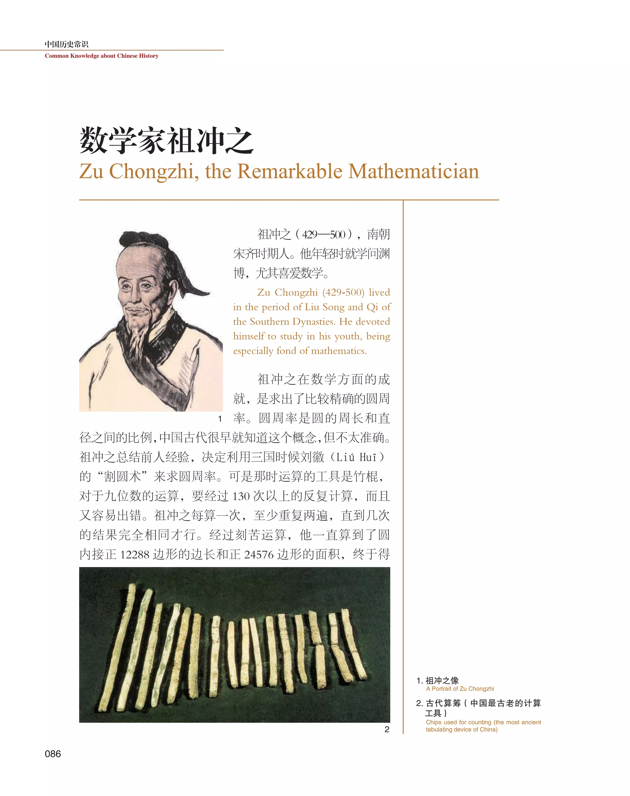 中国历史常识
Common Knowledge about Chinese History
086
祖冲之（429—500），南朝
宋齐时期人。他年轻时就学问渊
博，尤其喜爱数学。
Zu Chongzhi (429-500) lived
in the period of Liu Song and Qi of
the Southern Dynasties. He devoted
himself to study in his youth, being
especially fond of mathematics.
祖冲之在数学方面的成
就，是求出了比较精确的圆周
率。圆周率是圆的周长和直
径之间的比例，中国古代很早就知道这个概念，但不太准确。
祖冲之总结前人经验，决定利用三国时候刘徽（Liú  Huī）
的“割圆术”来求圆周率。可是那时运算的工具是竹棍，
对于九位数的运算，要经过 130 次以上的反复计算，而且
又容易出错。祖冲之每算一次，至少重复两遍，直到几次
的结果完全相同才行。经过刻苦运算，他一直算到了圆
内接正 12288 边形的边长和正 24576 边形的面积，终于得
Zu Chongzhi, the Remarkable Mathematician
数学家祖冲之
1. 祖冲之像
2. 古代算筹（中国最古老的计算
工具）
A Portrait of Zu Chongzhi
Chips used for counting (the most ancient
tabulating device of China)
1
2
 