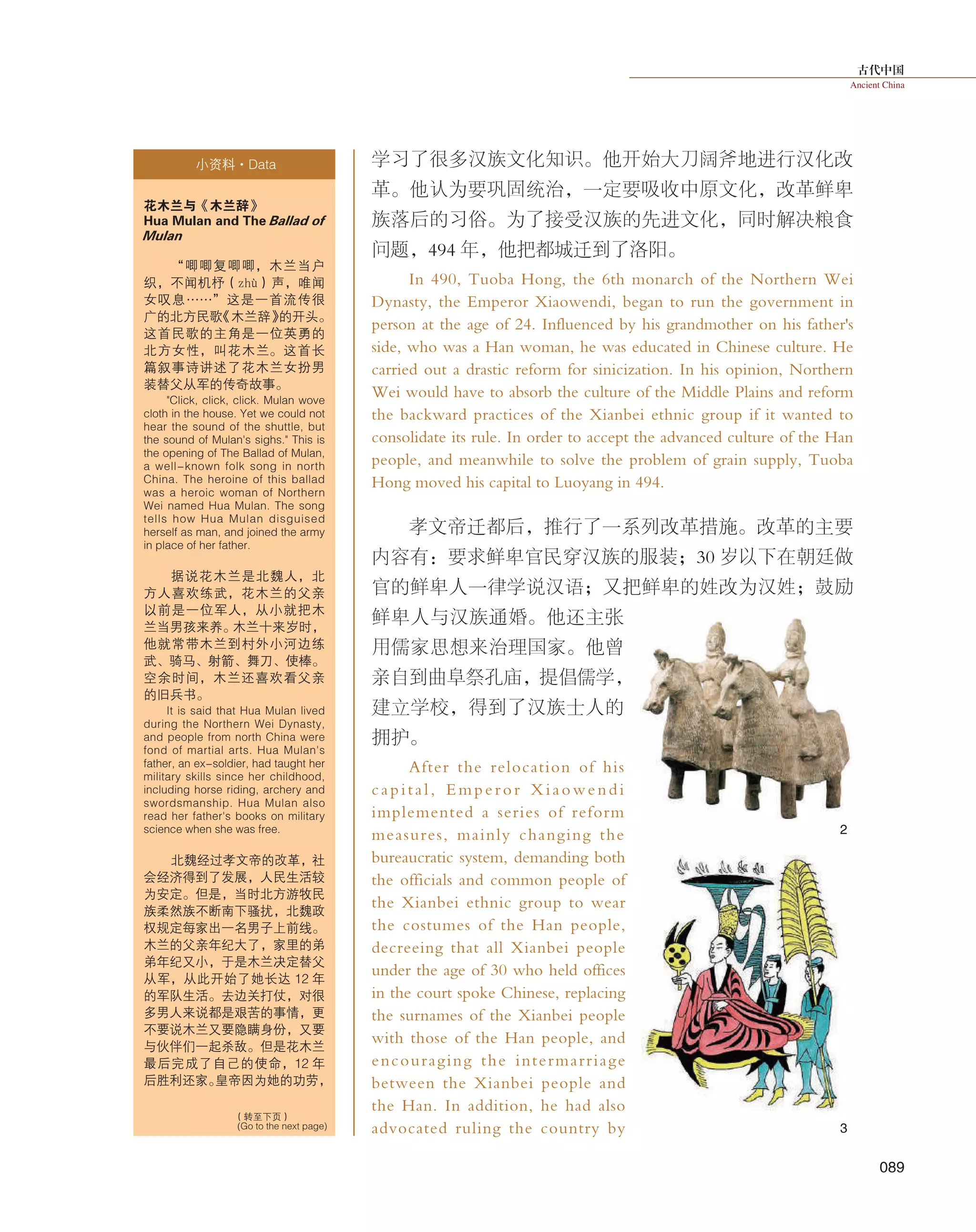古代中国
Ancient China
089
学习了很多汉族文化知识。他开始大刀阔斧地进行汉化改
革。他认为要巩固统治，一定要吸收中原文化，改革鲜卑
族落后的习俗。为了接受汉族的先进文化，同时解决粮食
问题，494 年，他把都城迁到了洛阳。
In 490, Tuoba Hong, the 6th monarch of the Northern Wei
Dynasty, the Emperor Xiaowendi, began to run the government in
person at the age of 24. Influenced by his grandmother on his father's
side, who was a Han woman, he was educated in Chinese culture. He
carried out a drastic reform for sinicization. In his opinion, Northern
Wei would have to absorb the culture of the Middle Plains and reform
the backward practices of the Xianbei ethnic group if it wanted to
consolidate its rule. In order to accept the advanced culture of the Han
people, and meanwhile to solve the problem of grain supply, Tuoba
Hong moved his capital to Luoyang in 494.
孝文帝迁都后，推行了一系列改革措施。改革的主要
内容有：要求鲜卑官民穿汉族的服装；30 岁以下在朝廷做
官的鲜卑人一律学说汉语；又把鲜卑的姓改为汉姓；鼓励
鲜卑人与汉族通婚。他还主张
用儒家思想来治理国家。他曾
亲自到曲阜祭孔庙，提倡儒学，
建立学校，得到了汉族士人的
拥护。
After the relocation of his
capital, Emperor Xiaowendi
implemented a series of reform
measures, mainly changing the
bureaucratic system, demanding both
the officials and common people of
the Xianbei ethnic group to wear
the costumes of the Han people,
decreeing that all Xianbei people
under the age of 30 who held offices
in the court spoke Chinese, replacing
the surnames of the Xianbei people
with those of the Han people, and
encouraging the intermarriage
between the Xianbei people and
the Han. In addition, he had also
advocated ruling the country by
小资料·Data
花木兰与《木兰辞》
Hua Mulan and The Ballad of
Mulan
“唧唧复唧唧，木兰当户
织，不闻机杼（zhù）声，唯闻
女叹息……”这是一首流传很
广的北方民歌《木兰辞》的开头。
这首民歌的主角是一位英勇的
北方女性，叫花木兰。这首长
篇叙事诗讲述了花木兰女扮男
装替父从军的传奇故事。
"Click, click, click. Mulan wove
cloth in the house. Yet we could not
hear the sound of the shuttle, but
the sound of Mulan's sighs." This is
the opening of The Ballad of Mulan,
a well-known folk song in north
China. The heroine of this ballad
was a heroic woman of Northern
Wei named Hua Mulan. The song
tells how Hua Mulan disguised
herself as man, and joined the army
in place of her father.
据说花木兰是北魏人，北
方人喜欢练武，花木兰的父亲
以前是一位军人，从小就把木
兰当男孩来养。木兰十来岁时，
他就常带木兰到村外小河边练
武、骑马、射箭、舞刀、使棒。
空余时间，木兰还喜欢看父亲
的旧兵书。
It is said that Hua Mulan lived
during the Northern Wei Dynasty,
and people from north China were
fond of martial arts. Hua Mulan's
father, an ex-soldier, had taught her
military skills since her childhood,
including horse riding, archery and
swordsmanship. Hua Mulan also
read her father's books on military
science when she was free.
北魏经过孝文帝的改革，社
会经济得到了发展，人民生活较
为安定。但是，当时北方游牧民
族柔然族不断南下骚扰，北魏政
权规定每家出一名男子上前线。
木兰的父亲年纪大了，家里的弟
弟年纪又小，于是木兰决定替父
从军，从此开始了她长达 12 年
的军队生活。去边关打仗，对很
多男人来说都是艰苦的事情，更
不要说木兰又要隐瞒身份，又要
与伙伴们一起杀敌。但是花木兰
最后完成了自己的使命，12 年
后胜利还家。皇帝因为她的功劳，
（转至下页）
(Go to the next page)
2
3
 