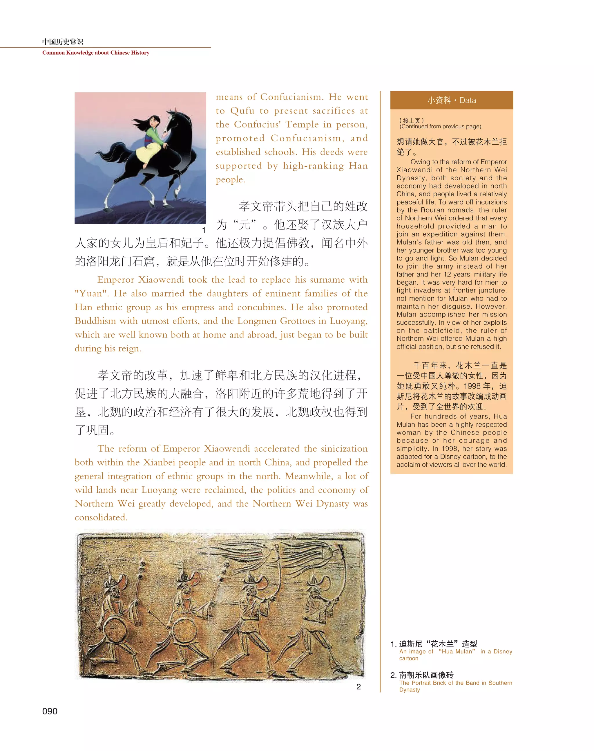 中国历史常识
Common Knowledge about Chinese History
090
means of Confucianism. He went
to Qufu to present sacrifices at
the Confucius' Temple in person,
promoted Confucianism, and
established schools. His deeds were
supported by high-ranking Han
people.
孝文帝带头把自己的姓改
为“元”。他还娶了汉族大户
人家的女儿为皇后和妃子。他还极力提倡佛教，闻名中外
的洛阳龙门石窟，就是从他在位时开始修建的。
Emperor Xiaowendi took the lead to replace his surname with
"Yuan". He also married the daughters of eminent families of the
Han ethnic group as his empress and concubines. He also promoted
Buddhism with utmost efforts, and the Longmen Grottoes in Luoyang,
which are well known both at home and abroad, just began to be built
during his reign.
孝文帝的改革，加速了鲜卑和北方民族的汉化进程，
促进了北方民族的大融合，洛阳附近的许多荒地得到了开
垦，北魏的政治和经济有了很大的发展，北魏政权也得到
了巩固。
The reform of Emperor Xiaowendi accelerated the sinicization
both within the Xianbei people and in north China, and propelled the
general integration of ethnic groups in the north. Meanwhile, a lot of
wild lands near Luoyang were reclaimed, the politics and economy of
Northern Wei greatly developed, and the Northern Wei Dynasty was
consolidated.
小资料·Data
想请她做大官，不过被花木兰拒
绝了。
Owing to the reform of Emperor
Xiaowendi of the Northern Wei
Dynasty, both society and the
economy had developed in north
China, and people lived a relatively
peaceful life. To ward off incursions
by the Rouran nomads, the ruler
of Northern Wei ordered that every
household provided a man to
join an expedition against them.
Mulan's father was old then, and
her younger brother was too young
to go and fight. So Mulan decided
to join the army instead of her
father and her 12 years' military life
began. It was very hard for men to
fight invaders at frontier juncture,
not mention for Mulan who had to
maintain her disguise. However,
Mulan accomplished her mission
successfully. In view of her exploits
on the battlefield, the ruler of
Northern Wei offered Mulan a high
official position, but she refused it.
千百年来，花木兰一直是
一位受中国人尊敬的女性，因为
她既勇敢又纯朴。1998 年，迪
斯尼将花木兰的故事改编成动画
片，受到了全世界的欢迎。
For hundreds of years, Hua
Mulan has been a highly respected
woman by the Chinese people
because of her courage and
simplicity. In 1998, her story was
adapted for a Disney cartoon, to the
acclaim of viewers all over the world.
（接上页）
(Continued from previous page)
2
1
1. 迪斯尼“花木兰”造型
2. 南朝乐队画像砖
An image of “Hua Mulan” in a Disney
cartoon
The Portrait Brick of the Band in Southern
Dynasty
 