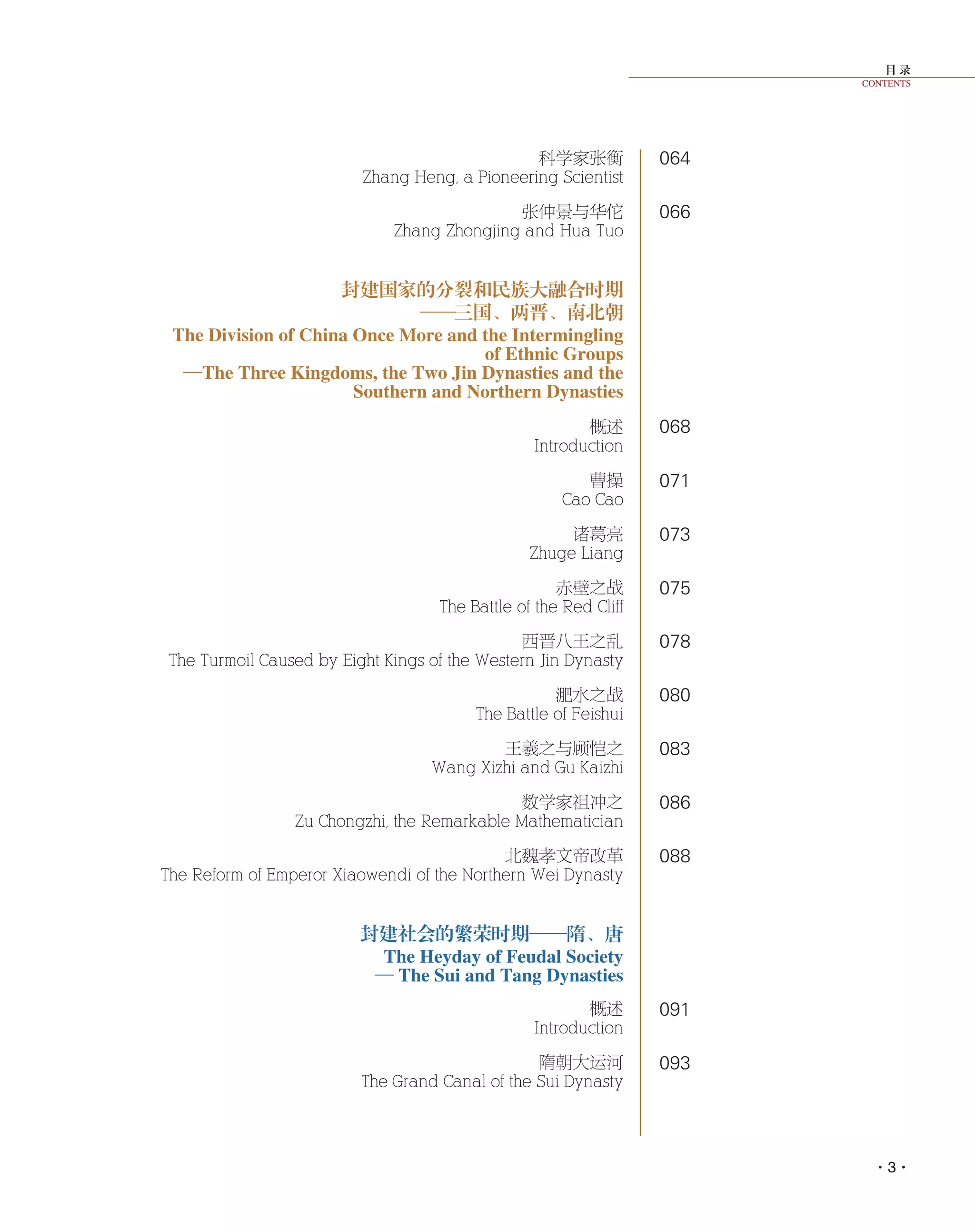 目 录
CONTENTS
·3·
064
066
068
071
073
075
078
080
083
086
088
091
093
科学家张衡
Zhang Heng, a Pioneering Scientist
张仲景与华佗
Zhang Zhongjing and Hua Tuo
封建国家的分裂和民族大融合时期
——三国、两晋、南北朝
The Division of China Once More and the Intermingling
of Ethnic Groups
—The Three Kingdoms, the Two Jin Dynasties and the
Southern and Northern Dynasties
概述
Introduction
曹操
Cao Cao
诸葛亮
Zhuge Liang
赤壁之战
The Battle of the Red Cliff
西晋八王之乱
The Turmoil Caused by Eight Kings of the Western Jin Dynasty
淝水之战
The Battle of Feishui
王羲之与顾恺之
Wang Xizhi and Gu Kaizhi
数学家祖冲之
Zu Chongzhi, the Remarkable Mathematician
北魏孝文帝改革
The Reform of Emperor Xiaowendi of the Northern Wei Dynasty
封建社会的繁荣时期——隋、唐
The Heyday of Feudal Society
— The Sui and Tang Dynasties
概述
Introduction
隋朝大运河
The Grand Canal of the Sui Dynasty
 