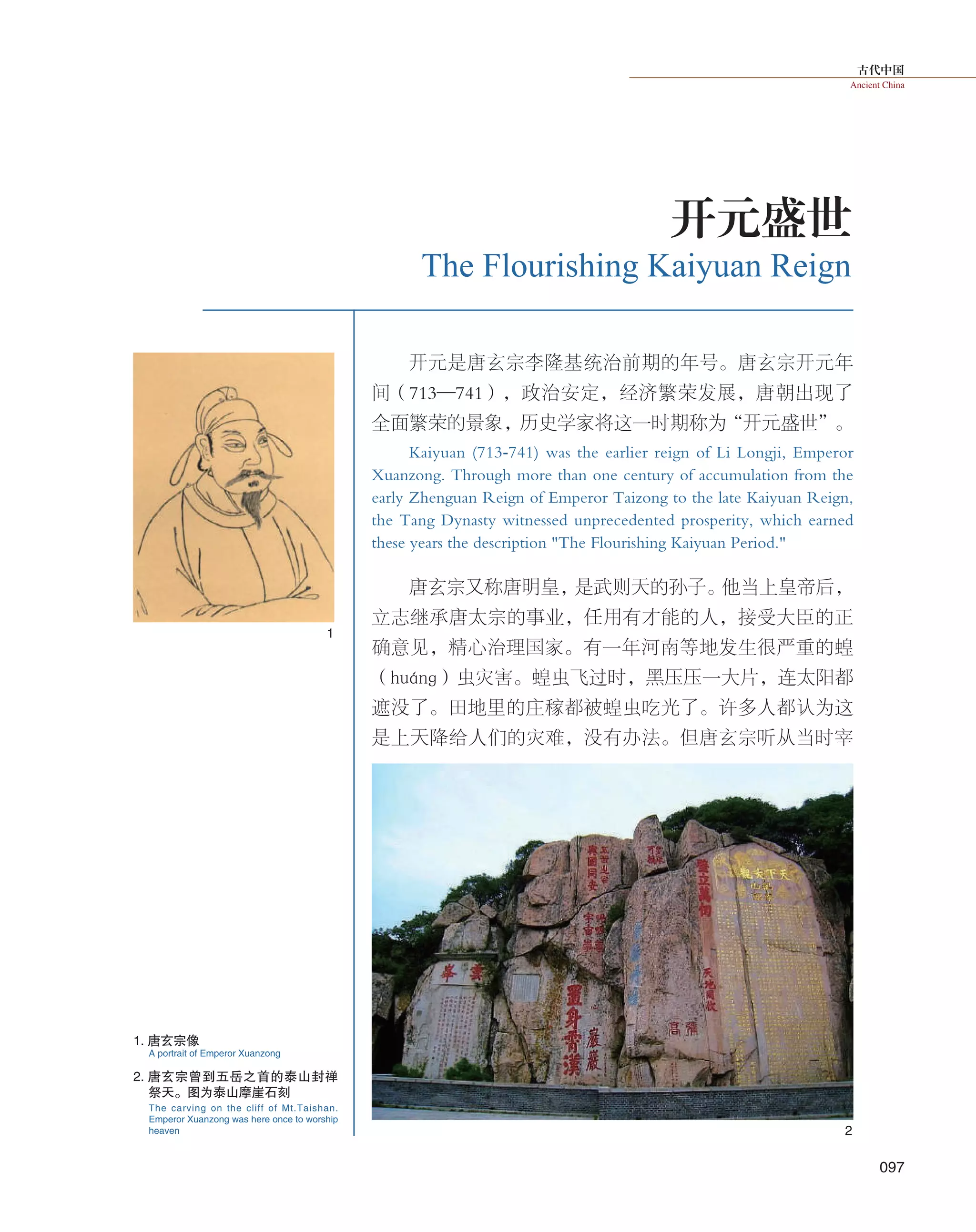 古代中国
Ancient China
097
1
2
开元是唐玄宗李隆基统治前期的年号。唐玄宗开元年
间（713—741），政治安定，经济繁荣发展，唐朝出现了
全面繁荣的景象，历史学家将这一时期称为“开元盛世”。
Kaiyuan (713-741) was the earlier reign of Li Longji, Emperor
Xuanzong. Through more than one century of accumulation from the
early Zhenguan Reign of Emperor Taizong to the late Kaiyuan Reign,
the Tang Dynasty witnessed unprecedented prosperity, which earned
these years the description "The Flourishing Kaiyuan Period."
唐玄宗又称唐明皇，是武则天的孙子。他当上皇帝后，
立志继承唐太宗的事业，任用有才能的人，接受大臣的正
确意见，精心治理国家。有一年河南等地发生很严重的蝗
（huánɡ）虫灾害。蝗虫飞过时，黑压压一大片，连太阳都
遮没了。田地里的庄稼都被蝗虫吃光了。许多人都认为这
是上天降给人们的灾难，没有办法。但唐玄宗听从当时宰
The Flourishing Kaiyuan Reign
开元盛世
1. 唐玄宗像
2. 唐玄宗曾到五岳之首的泰山封禅
祭天。图为泰山摩崖石刻
A portrait of Emperor Xuanzong
The carving on the cliff of Mt.Taishan.
Emperor Xuanzong was here once to worship
heaven
 