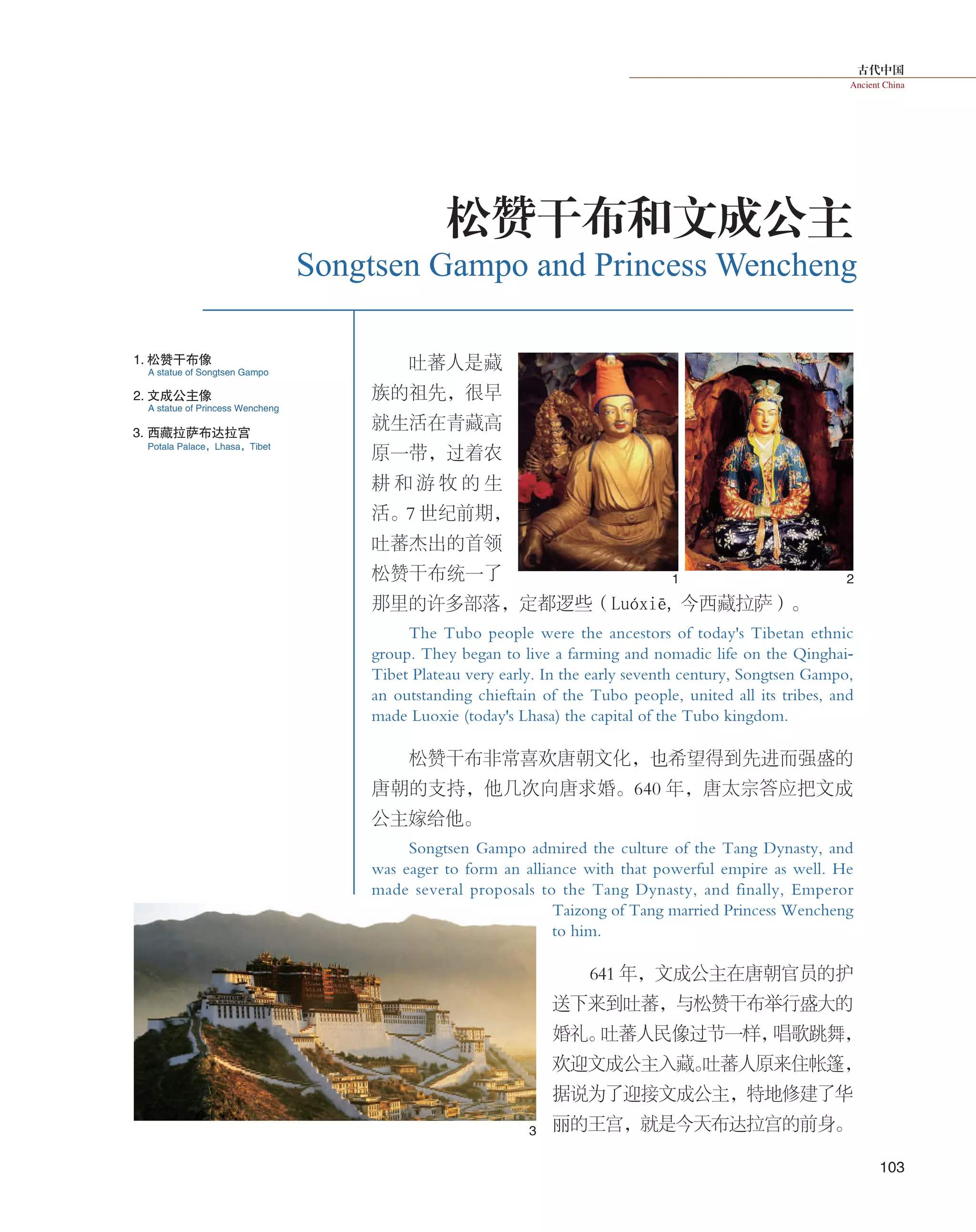 古代中国
Ancient China
103
吐蕃人是 藏
族的祖先，很早
就生活在青藏高
原一带，过着农
耕 和 游 牧 的 生
活。7 世纪前期，
吐蕃杰出的首领
松赞干布统一了
那里的许多部落，定都逻些（Luóxiē, 今西藏拉萨）。
The Tubo people were the ancestors of today's Tibetan ethnic
group. They began to live a farming and nomadic life on the Qinghai-
Tibet Plateau very early. In the early seventh century, Songtsen Gampo,
an outstanding chieftain of the Tubo people, united all its tribes, and
made Luoxie (today's Lhasa) the capital of the Tubo kingdom.
松赞干布非常喜欢唐朝文化，也希望得到先进而强盛的
唐朝的支持，他几次向唐求婚。640 年，唐太宗答应把文成
公主嫁给他。
Songtsen Gampo admired the culture of the Tang Dynasty, and
was eager to form an alliance with that powerful empire as well. He
made several proposals to the Tang Dynasty, and finally, Emperor
Taizong of Tang married Princess Wencheng
to him.
641 年，文成公主在唐朝官员的护
送下来到吐蕃，与松赞干布举行盛大的
婚礼。吐蕃人民像过节一样，唱歌跳舞，
欢迎文成公主入藏。吐蕃人原来住帐篷，
据说为了迎接文成公主，特地修建了华
丽的王宫，就是今天布达拉宫的前身。
Songtsen Gampo and Princess Wencheng
松赞干布和文成公主
1 2
3
1. 松赞干布像
2. 文成公主像
3. 西藏拉萨布达拉宫
A statue of Songtsen Gampo
A statue of Princess Wencheng
Potala Palace，Lhasa，Tibet
 