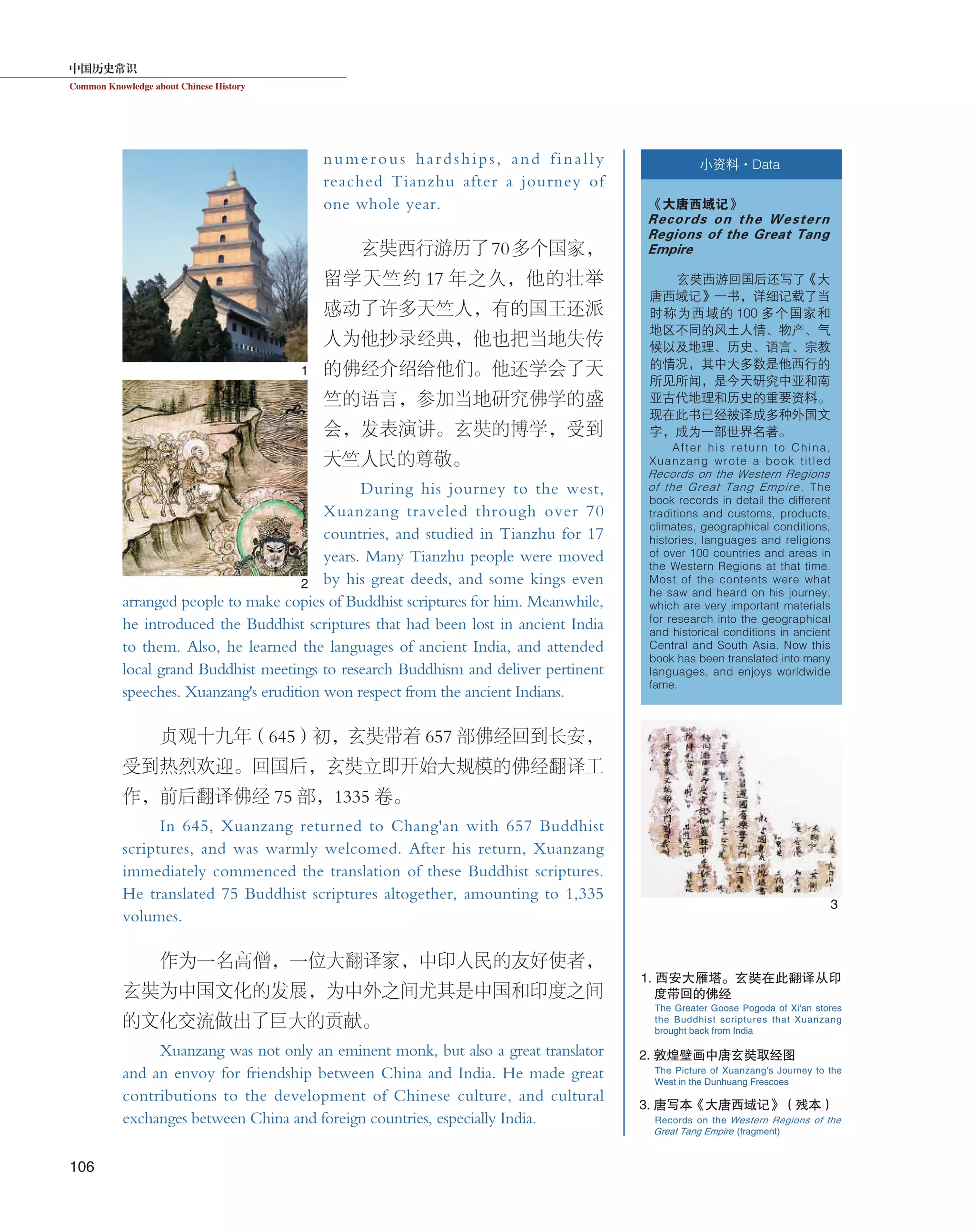 中国历史常识
Common Knowledge about Chinese History
106
numerous hardships, and finally
reached Tianzhu after a journey of
one whole year.
玄奘西行游历了70多个国家，
留学天竺约 17 年之久，他的壮举
感动了许多天竺人，有的国王还派
人为他抄录经典，他也把当地失传
的佛经介绍给他们。他还学会了天
竺的语言，参加当地研究佛学的盛
会，发表演讲。玄奘的博学，受到
天竺人民的尊敬。
During his journey to the west,
Xuanzang traveled through over 70
countries, and studied in Tianzhu for 17
years. Many Tianzhu people were moved
by his great deeds, and some kings even
arranged people to make copies of Buddhist scriptures for him. Meanwhile,
he introduced the Buddhist scriptures that had been lost in ancient India
to them. Also, he learned the languages of ancient India, and attended
local grand Buddhist meetings to research Buddhism and deliver pertinent
speeches. Xuanzang's erudition won respect from the ancient Indians.
贞观十九年（645）初，玄奘带着 657 部佛经回到长安，
受到热烈欢迎。回国后，玄奘立即开始大规模的佛经翻译工
作，前后翻译佛经 75 部，1335 卷。
In 645, Xuanzang returned to Chang'an with 657 Buddhist
scriptures, and was warmly welcomed. After his return, Xuanzang
immediately commenced the translation of these Buddhist scriptures.
He translated 75 Buddhist scriptures altogether, amounting to 1,335
volumes.
作为一名高僧，一位大翻译家，中印人民的友好使者，
玄奘为中国文化的发展，为中外之间尤其是中国和印度之间
的文化交流做出了巨大的贡献。
Xuanzang was not only an eminent monk, but also a great translator
and an envoy for friendship between China and India. He made great
contributions to the development of Chinese culture, and cultural
exchanges between China and foreign countries, especially India.
小资料·Data
《大唐西域记》
Records on the Western
Regions of the Great Tang
Empire
玄奘西游回国后还写了《大
唐西域记》一书，详细记载了当
时称为西域的 100 多个国家和
地区不同的风土人情、物产、气
候以及地理、历史、语言、宗教
的情况，其中大多数是他西行的
所见所闻，是今天研究中亚和南
亚古代地理和历史的重要资料。
现在此书已经被译成多种外国文
字，成为一部世界名著。
After his return to China,
Xuanzang wrote a book titled
Records on the Western Regions
of the Great Tang Empire . The
book records in detail the different
traditions and customs, products,
climates, geographical conditions,
histories, languages and religions
of over 100 countries and areas in
the Western Regions at that time.
Most of the contents were what
he saw and heard on his journey,
which are very important materials
for research into the geographical
and historical conditions in ancient
Central and South Asia. Now this
book has been translated into many
languages, and enjoys worldwide
fame.
1. 西安大雁塔。玄奘在此翻译从印
度带回的佛经
2. 敦煌壁画中唐玄奘取经图
3. 唐写本《大唐西域记》（残本）
The Greater Goose Pogoda of Xi'an stores
the Buddhist scriptures that Xuanzang
brought back from India
The Picture of Xuanzang's Journey to the
West in the Dunhuang Frescoes
Records on the Western Regions of the
Great Tang Empire (fragment)
1
2
3
 