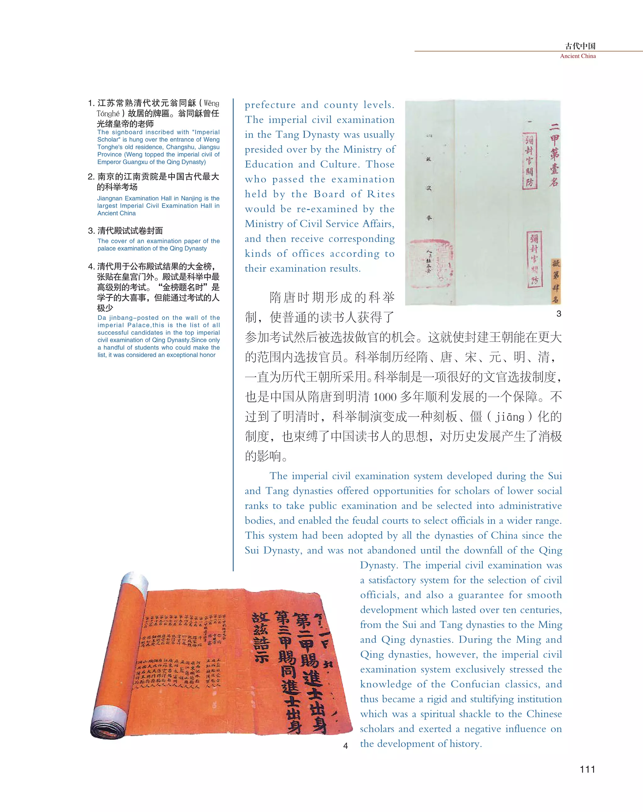 古代中国
Ancient China
111
prefecture and county levels.
The imperial civil examination
in the Tang Dynasty was usually
presided over by the Ministry of
Education and Culture. Those
who passed the examination
held by the Board of Rites
would be re-examined by the
Ministry of Civil Service Affairs,
and then receive corresponding
kinds of offices according to
their examination results.
隋 唐 时 期 形 成 的 科 举
制，使普通的读书人获得了
参加考试然后被选拔做官的机会。这就使封建王朝能在更大
的范围内选拔官员。科举制历经隋、唐、宋、元、明、清，
一直为历代王朝所采用。科举制是一项很好的文官选拔制度，
也是中国从隋唐到明清 1000 多年顺利发展的一个保障。不
过到了明清时，科举制演变成一种刻板、僵（jiānɡ）化的
制度，也束缚了中国读书人的思想，对历史发展产生了消极
的影响。
The imperial civil examination system developed during the Sui
and Tang dynasties offered opportunities for scholars of lower social
ranks to take public examination and be selected into administrative
bodies, and enabled the feudal courts to select officials in a wider range.
This system had been adopted by all the dynasties of China since the
Sui Dynasty, and was not abandoned until the downfall of the Qing
Dynasty. The imperial civil examination was
a satisfactory system for the selection of civil
officials, and also a guarantee for smooth
development which lasted over ten centuries,
from the Sui and Tang dynasties to the Ming
and Qing dynasties. During the Ming and
Qing dynasties, however, the imperial civil
examination system exclusively stressed the
knowledge of the Confucian classics, and
thus became a rigid and stultifying institution
which was a spiritual shackle to the Chinese
scholars and exerted a negative influence on
the development of history.4
3
1. 江苏常熟清代状元翁同龢（Wēnɡ
Tónɡhé）故居的牌匾。翁同龢曾任
光绪皇帝的老师
2. 南京的江南贡院是中国古代最大
的科举考场
3. 清代殿试试卷封面
4. 清代用于公布殿试结果的大金榜，
张贴在皇宫门外。殿试是科举中最
高级别的考试。“金榜题名时”是
学子的大喜事，但能通过考试的人
极少
The signboard inscribed with "Imperial
Scholar" is hung over the entrance of Weng
Tonghe's old residence, Changshu, Jiangsu
Province (Weng topped the imperial civil of
Emperor Guangxu of the Qing Dynasty)
Jiangnan Examination Hall in Nanjing is the
largest Imperial Civil Examination Hall in
Ancient China
The cover of an examination paper of the
palace examination of the Qing Dynasty
Da jinbang-posted on the wall of the
imperial Palace,this is the list of all
successful candidates in the top imperial
civil examination of Qing Dynasty.Since only
a handful of students who could make the
list, it was considered an exceptional honor
 