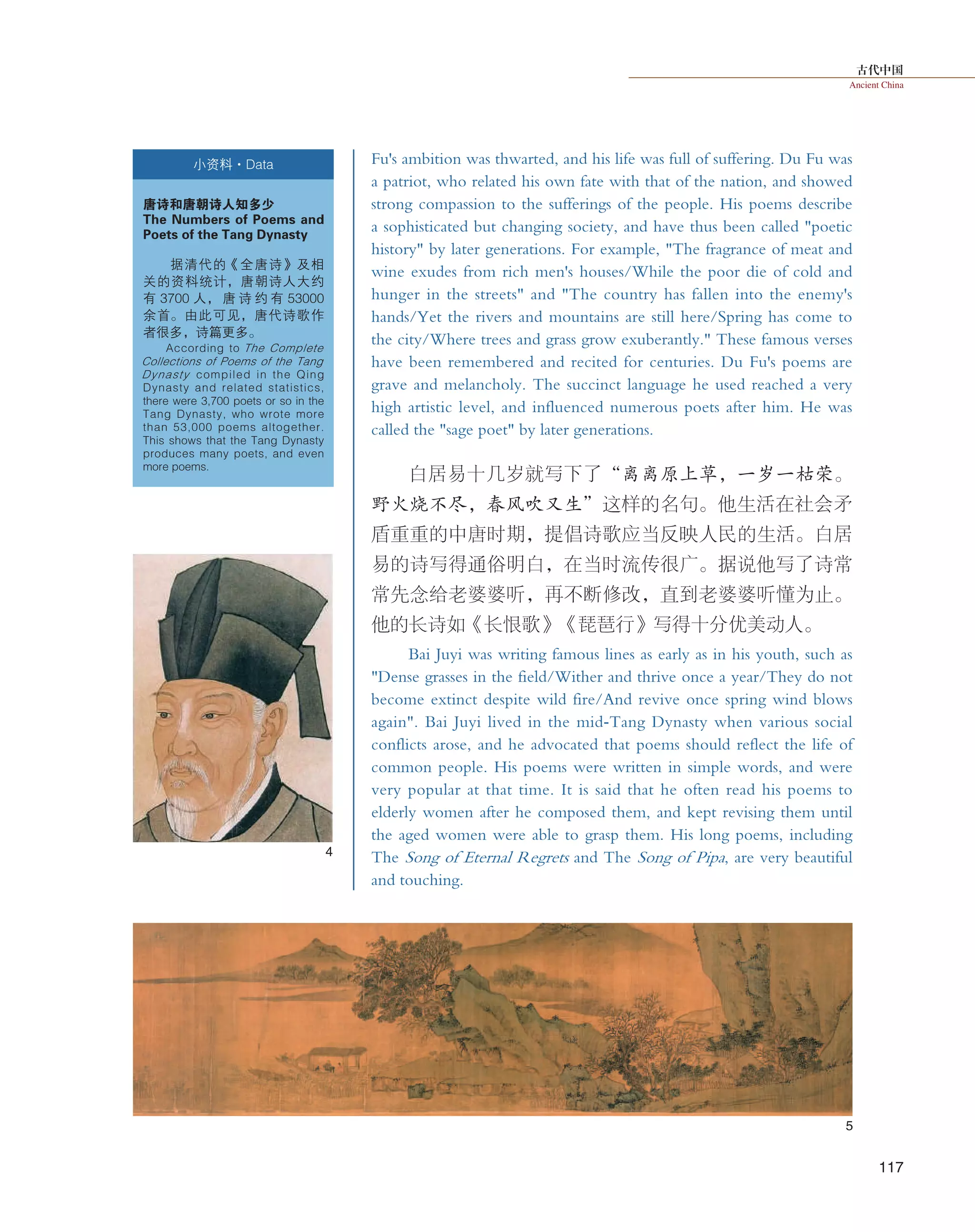 古代中国
Ancient China
117
Fu's ambition was thwarted, and his life was full of suffering. Du Fu was
a patriot, who related his own fate with that of the nation, and showed
strong compassion to the sufferings of the people. His poems describe
a sophisticated but changing society, and have thus been called "poetic
history" by later generations. For example, "The fragrance of meat and
wine exudes from rich men's houses/While the poor die of cold and
hunger in the streets" and "The country has fallen into the enemy's
hands/Yet the rivers and mountains are still here/Spring has come to
the city/Where trees and grass grow exuberantly." These famous verses
have been remembered and recited for centuries. Du Fu's poems are
grave and melancholy. The succinct language he used reached a very
high artistic level, and influenced numerous poets after him. He was
called the "sage poet" by later generations.
白居易十几岁就写下了“离离原上草，一岁一枯荣。
野火烧不尽，春风吹又生”这样的名句。他生活在社会矛
盾重重的中唐时期，提倡诗歌应当反映人民的生活。白居
易的诗写得通俗明白，在当时流传很广。据说他写了诗常
常先念给老婆婆听，再不断修改，直到老婆婆听懂为止。
他的长诗如《长恨歌》《琵琶行》写得十分优美动人。
Bai Juyi was writing famous lines as early as in his youth, such as
"Dense grasses in the field/Wither and thrive once a year/They do not
become extinct despite wild fire/And revive once spring wind blows
again". Bai Juyi lived in the mid-Tang Dynasty when various social
conflicts arose, and he advocated that poems should reflect the life of
common people. His poems were written in simple words, and were
very popular at that time. It is said that he often read his poems to
elderly women after he composed them, and kept revising them until
the aged women were able to grasp them. His long poems, including
The Song of Eternal Regrets and The Song of Pipa, are very beautiful
and touching.
小资料·Data
唐诗和唐朝诗人知多少
The Numbers of Poems and
Poets of the Tang Dynasty
据清代的《全唐诗》及相
关的资料统计，唐朝诗人大约
有 3700 人， 唐 诗 约 有 53000
余首。由此可见，唐代诗歌作
者很多，诗篇更多。
According to The Complete
Collections of Poems of the Tang
Dynasty compiled in the Qing
Dynasty and related statistics,
there were 3,700 poets or so in the
Tang Dynasty, who wrote more
than 53,000 poems altogether.
This shows that the Tang Dynasty
produces many poets, and even
more poems.
4
5
 