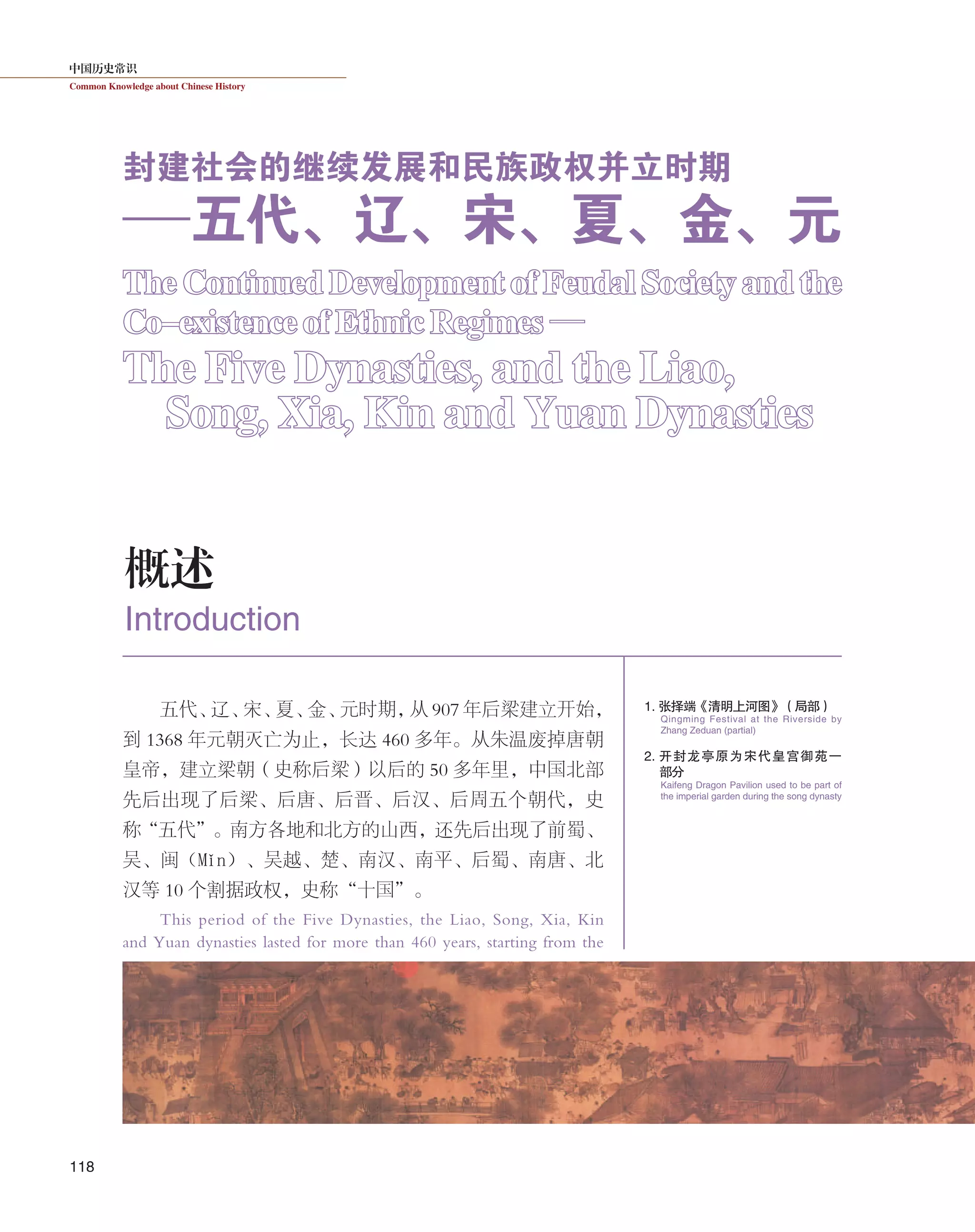 中国历史常识
Common Knowledge about Chinese History
118
五代、辽、宋、夏、金、元时期，从 907 年后梁建立开始，
到 1368 年元朝灭亡为止，长达 460 多年。从朱温废掉唐朝
皇帝，建立梁朝（史称后梁）以后的 50 多年里，中国北部
先后出现了后梁、后唐、后晋、后汉、后周五个朝代，史
称“五代”。南方各地和北方的山西，还先后出现了前蜀、
吴、闽（Mǐn）、吴越、楚、南汉、南平、后蜀、南唐、北
汉等 10 个割据政权，史称“十国”。
This period of the Five Dynasties, the Liao, Song, Xia, Kin
and Yuan dynasties lasted for more than 460 years, starting from the
概述
Introduction
The Continued Development of Feudal Society and the
Co-existence of Ethnic Regimes —
The Five Dynasties, and the Liao,
Song, Xia, Kin and Yuan Dynasties
封建社会的继续发展和民族政权并立时期
——五代、辽、宋、夏、金、元
1. 张择端《清明上河图》（局部）
2. 开封龙亭原为宋代皇宫御苑一
部 分
Qingming Festival at the Riverside by
Zhang Zeduan (partial)
Kaifeng Dragon Pavilion used to be part of
the imperial garden during the song dynasty
 