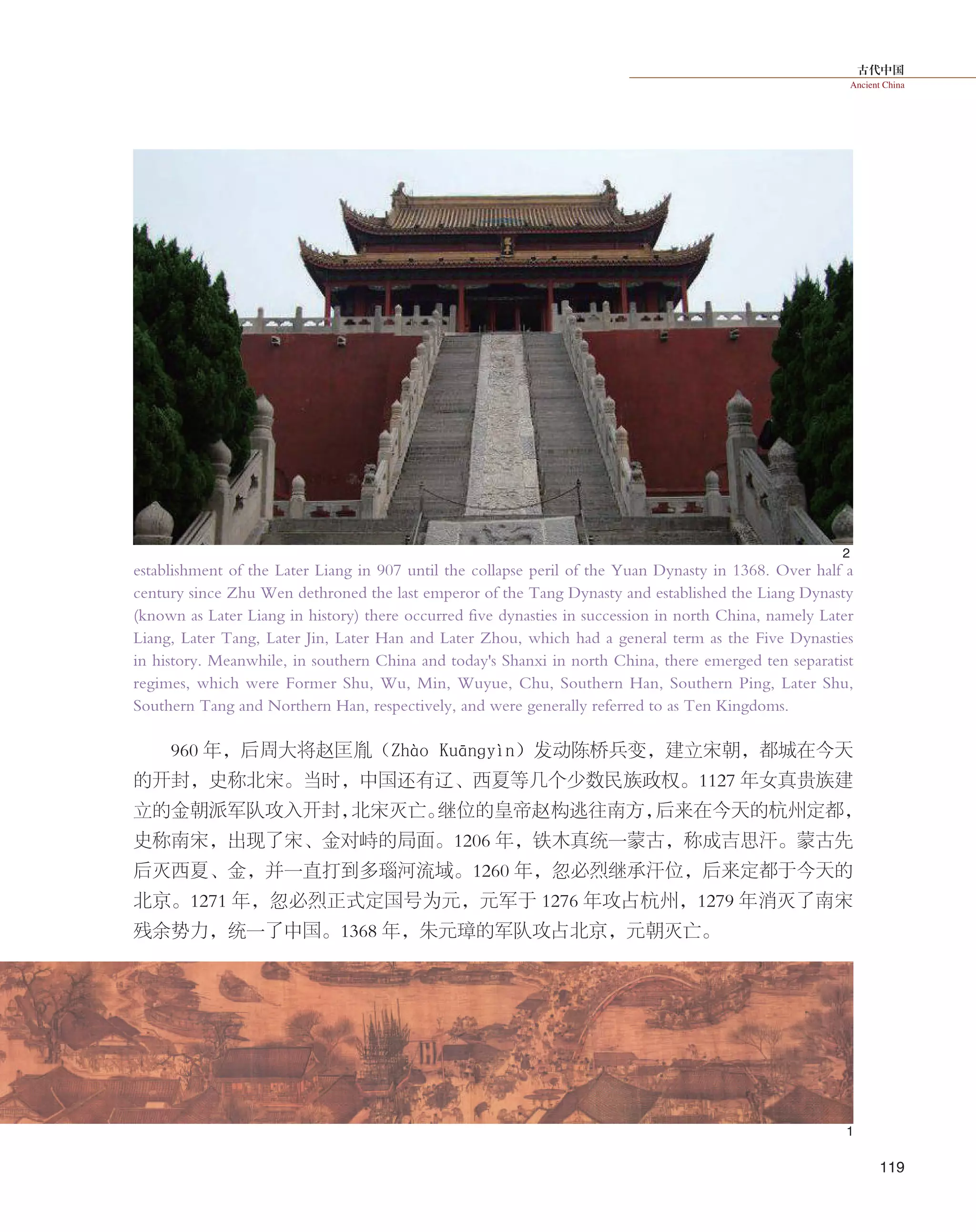 古代中国
Ancient China
119
establishment of the Later Liang in 907 until the collapse peril of the Yuan Dynasty in 1368. Over half a
century since Zhu Wen dethroned the last emperor of the Tang Dynasty and established the Liang Dynasty
(known as Later Liang in history) there occurred five dynasties in succession in north China, namely Later
Liang, Later Tang, Later Jin, Later Han and Later Zhou, which had a general term as the Five Dynasties
in history. Meanwhile, in southern China and today's Shanxi in north China, there emerged ten separatist
regimes, which were Former Shu, Wu, Min, Wuyue, Chu, Southern Han, Southern Ping, Later Shu,
Southern Tang and Northern Han, respectively, and were generally referred to as Ten Kingdoms.
960 年，后周大将赵匡胤（Zhào Kuānɡyìn）发动陈桥兵变，建立宋朝，都城在今天
的开封，史称北宋。当时，中国还有辽、西夏等几个少数民族政权。1127 年女真贵族建
立的金朝派军队攻入开封，北宋灭亡。继位的皇帝赵构逃往南方，后来在今天的杭州定都，
史称南宋，出现了宋、金对峙的局面。1206 年，铁木真统一蒙古，称成吉思汗。蒙古先
后灭西夏、金，并一直打到多瑙河流域。1260 年，忽必烈继承汗位，后来定都于今天的
北京。1271 年，忽必烈正式定国号为元，元军于 1276 年攻占杭州，1279 年消灭了南宋
残余势力，统一了中国。1368 年，朱元璋的军队攻占北京，元朝灭亡。
2
1
 