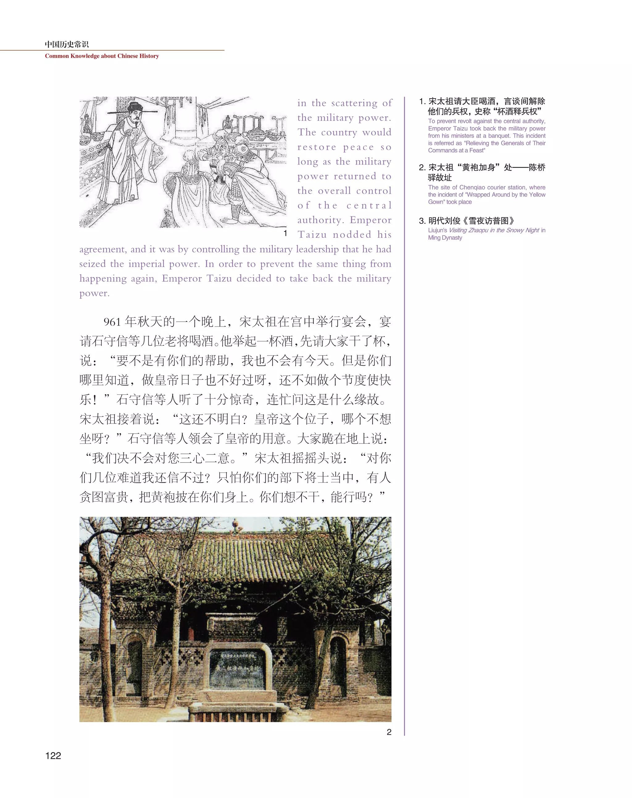中国历史常识
Common Knowledge about Chinese History
122
in the scattering of
the military power.
The country would
restore peace so
long as the military
power returned to
the overall control
o f t h e c e n t r a l
authority. Emperor
Taizu nodded his
agreement, and it was by controlling the military leadership that he had
seized the imperial power. In order to prevent the same thing from
happening again, Emperor Taizu decided to take back the military
power.
961 年秋天的一个晚上，宋太祖在宫中举行宴会，宴
请石守信等几位老将喝酒。他举起一杯酒，先请大家干了杯，
说：“要不是有你们的帮助，我也不会有今天。但是你们
哪里知道，做皇帝日子也不好过呀，还不如做个节度使快
乐！”石守信等人听了十分惊奇，连忙问这是什么缘故。
宋太祖接着说：“这还不明白？皇帝这个位子，哪个不想
坐呀？”石守信等人领会了皇帝的用意。大家跪在地上说：
“我们决不会对您三心二意。”宋太祖摇摇头说：“对你
们几位难道我还信不过？只怕你们的部下将士当中，有人
贪图富贵，把黄袍披在你们身上。你们想不干，能行吗？”
1
2
1. 宋太祖请大臣喝酒，言谈间解除
他们的兵权，史称“杯酒释兵权”
2. 宋太祖“黄袍加身”处——陈桥
驿故址
3. 明代刘俊《雪夜访普图》
To prevent revolt against the central authority,
Emperor Taizu took back the military power
from his ministers at a banquet. This incident
is referred as "Relieving the Generals of Their
Commands at a Feast"
The site of Chenqiao courier station, where
the incident of "Wrapped Around by the Yellow
Gown" took place
Liujun's Visiting Zhaopu in the Snowy Night in
Ming Dynasty
 