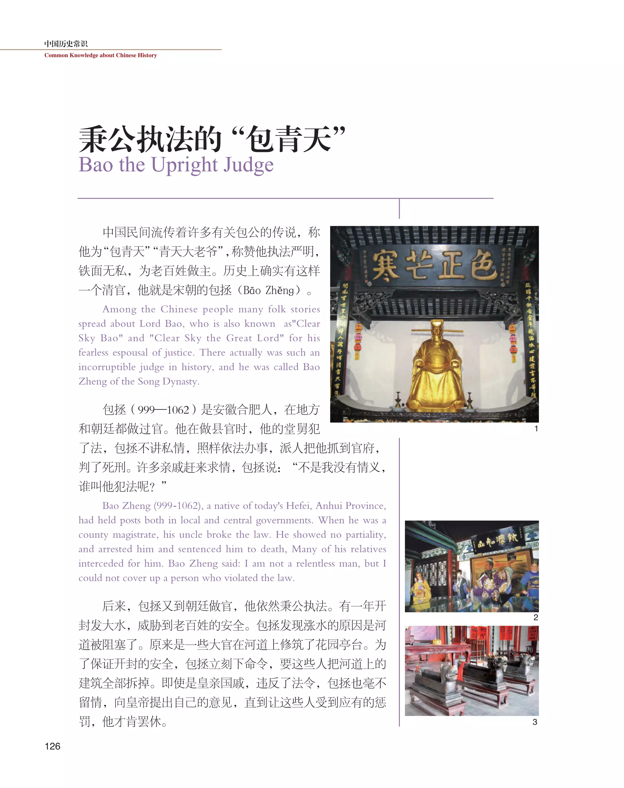 中国历史常识
Common Knowledge about Chinese History
126
中国民间流传着许多有关包公的传说，称
他为“包青天”“青天大老爷”，称赞他执法严明，
铁面无私，为老百姓做主。历史上确实有这样
一个清官，他就是宋朝的包拯（Bāo  Zhěnɡ）。
Among the Chinese people many folk stories
spread about Lord Bao, who is also known as"Clear
Sky Bao" and "Clear Sky the Great Lord" for his
fearless espousal of justice. There actually was such an
incorruptible judge in history, and he was called Bao
Zheng of the Song Dynasty.
包拯（999—1062）是安徽合肥人，在地方
和朝廷都做过官。他在做县官时，他的堂舅犯
了法，包拯不讲私情，照样依法办事，派人把他抓到官府，
判了死刑。许多亲戚赶来求情，包拯说：“不是我没有情义，
谁叫他犯法呢？”
Bao Zheng (999-1062), a native of today's Hefei, Anhui Province,
had held posts both in local and central governments. When he was a
county magistrate, his uncle broke the law. He showed no partiality,
and arrested him and sentenced him to death, Many of his relatives
interceded for him. Bao Zheng said: I am not a relentless man, but I
could not cover up a person who violated the law.
后来，包拯又到朝廷做官，他依然秉公执法。有一年开
封发大水，威胁到老百姓的安全。包拯发现涨水的原因是河
道被阻塞了。原来是一些大官在河道上修筑了花园亭台。为
了保证开封的安全，包拯立刻下命令，要这些人把河道上的
建筑全部拆掉。即使是皇亲国戚，违反了法令，包拯也毫不
留情，向皇帝提出自己的意见，直到让这些人受到应有的惩
罚，他才肯罢休。
Bao the Upright Judge
秉公执法的“包青天”
2
1
3
 