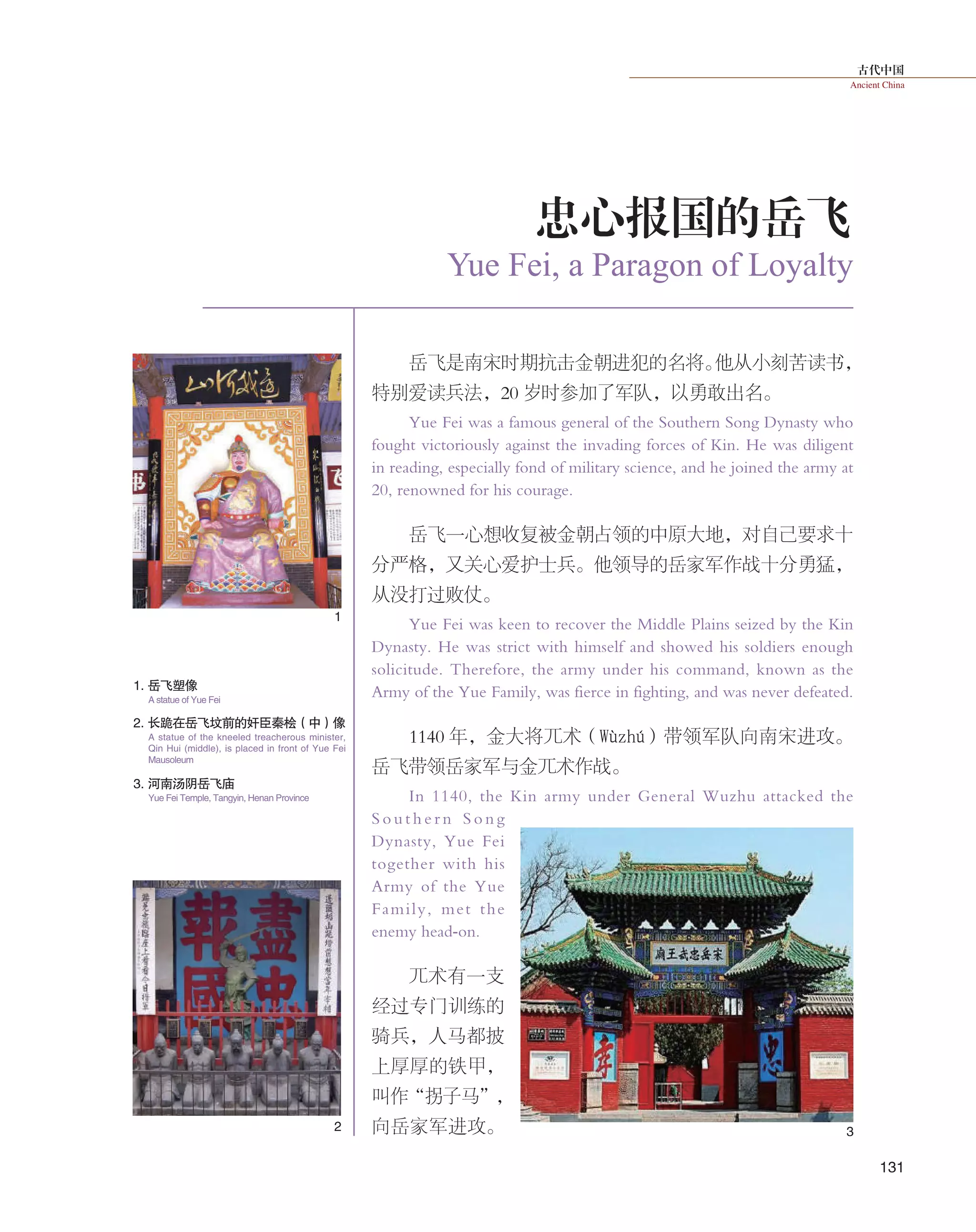 古代中国
Ancient China
131
岳飞是南宋时期抗击金朝进犯的名将。他从小刻苦读书，
特别爱读兵法，20 岁时参加了军队，以勇敢出名。
Yue Fei was a famous general of the Southern Song Dynasty who
fought victoriously against the invading forces of Kin. He was diligent
in reading, especially fond of military science, and he joined the army at
20, renowned for his courage.
岳飞一心想收复被金朝占领的中原大地，对自己要求十
分严格，又关心爱护士兵。他领导的岳家军作战十分勇猛，
从没打过败仗。
Yue Fei was keen to recover the Middle Plains seized by the Kin
Dynasty. He was strict with himself and showed his soldiers enough
solicitude. Therefore, the army under his command, known as the
Army of the Yue Family, was fierce in fighting, and was never defeated.
1140 年，金大将兀术（Wùzhú）带领军队向南宋进攻。
岳飞带领岳家军与金兀术作战。
In 1140, the Kin army under General Wuzhu attacked the
S o u t h e r n S o n g
Dynasty, Yue Fei
together with his
Army of the Yue
Family, met the
enemy head-on.
兀术有一支
经过专门训练的
骑兵，人马都披
上厚厚的铁甲，
叫作“拐子马”，
向岳家军进攻。
Yue Fei, a Paragon of Loyalty
忠心报国的岳飞
1. 岳飞塑像
3. 河南汤阴岳飞庙
2. 长跪在岳飞坟前的奸臣秦桧（中）像
A statue of Yue Fei
Yue Fei Temple, Tangyin, Henan Province
A statue of the kneeled treacherous minister,
Qin Hui (middle), is placed in front of Yue Fei
Mausoleum
1
2 3
 