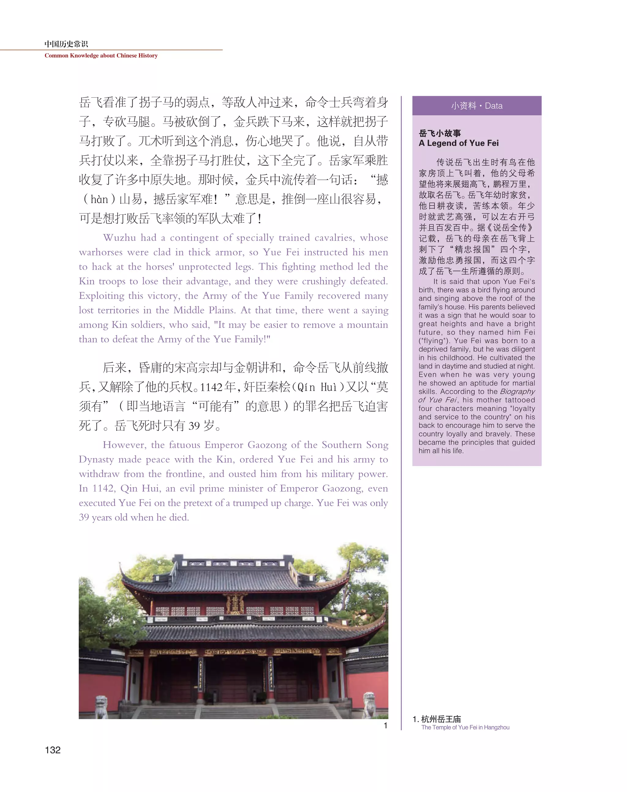 中国历史常识
Common Knowledge about Chinese History
132
岳飞看准了拐子马的弱点，等敌人冲过来，命令士兵弯着身
子，专砍马腿。马被砍倒了，金兵跌下马来，这样就把拐子
马打败了。兀术听到这个消息，伤心地哭了。他说，自从带
兵打仗以来，全靠拐子马打胜仗，这下全完了。岳家军乘胜
收复了许多中原失地。那时候，金兵中流传着一句话：“撼
（hàn）山易，撼岳家军难！”意思是，推倒一座山很容易，
可是想打败岳飞率领的军队太难了！
Wuzhu had a contingent of specially trained cavalries, whose
warhorses were clad in thick armor, so Yue Fei instructed his men
to hack at the horses' unprotected legs. This fighting method led the
Kin troops to lose their advantage, and they were crushingly defeated.
Exploiting this victory, the Army of the Yue Family recovered many
lost territories in the Middle Plains. At that time, there went a saying
among Kin soldiers, who said, "It may be easier to remove a mountain
than to defeat the Army of the Yue Family!"
后来，昏庸的宋高宗却与金朝讲和，命令岳飞从前线撤
兵，又解除了他的兵权。1142年，奸臣秦桧（Qín Huì）又以“莫
须有”（即当地语言“可能有”的意思）的罪名把岳飞迫害
死了。岳飞死时只有 39 岁。
However, the fatuous Emperor Gaozong of the Southern Song
Dynasty made peace with the Kin, ordered Yue Fei and his army to
withdraw from the frontline, and ousted him from his military power.
In 1142, Qin Hui, an evil prime minister of Emperor Gaozong, even
executed Yue Fei on the pretext of a trumped up charge. Yue Fei was only
39 years old when he died.
小资料·Data
岳飞小故事
A Legend of Yue Fei
传说岳飞出生时有鸟在他
家房顶上飞叫着，他的父母希
望他将来展翅高飞，鹏程万里，
故取名岳飞。岳飞年幼时家贫，
他日耕夜读，苦练本领。年少
时就武艺高强，可以左右开弓
并且百发百中。据《说岳全传》
记载，岳飞的母亲在岳飞背上
刺下了“精忠报国”四个字，
激励他忠勇报国，而这四个字
成了岳飞一生所遵循的原则。
It is said that upon Yue Fei's
birth, there was a bird flying around
and singing above the roof of the
family's house. His parents believed
it was a sign that he would soar to
great heights and have a bright
future, so they named him Fei
("flying"). Yue Fei was born to a
deprived family, but he was diligent
in his childhood. He cultivated the
land in daytime and studied at night.
Even when he was very young
he showed an aptitude for martial
skills. According to the Biography
of Yue Fei , his mother tattooed
four characters meaning "loyalty
and service to the country" on his
back to encourage him to serve the
country loyally and bravely. These
became the principles that guided
him all his life.
1. 杭州岳王庙
The Temple of Yue Fei in Hangzhou1
 