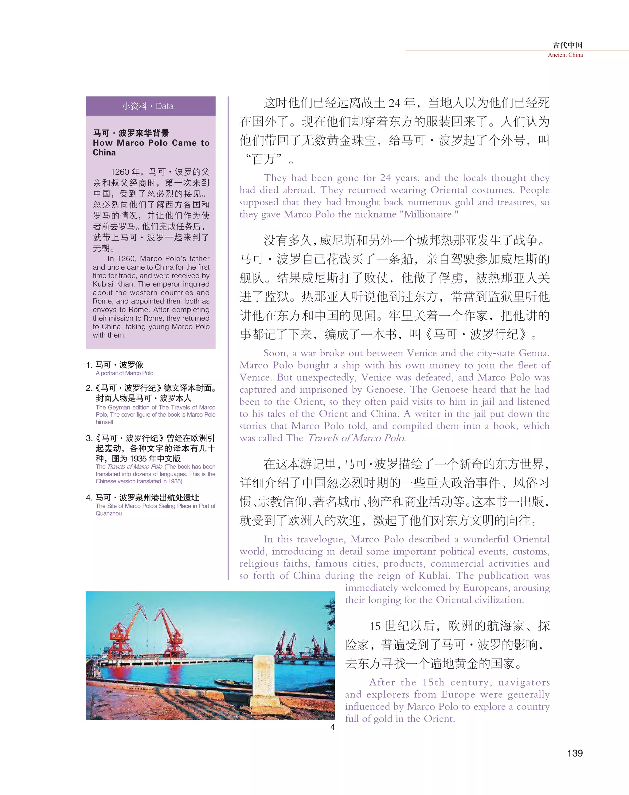古代中国
Ancient China
139
这时他们已经远离故土 24 年，当地人以为他们已经死
在国外了。现在他们却穿着东方的服装回来了。人们认为
他们带回了无数黄金珠宝，给马可·波罗起了个外号，叫
“百万”。
They had been gone for 24 years, and the locals thought they
had died abroad. They returned wearing Oriental costumes. People
supposed that they had brought back numerous gold and treasures, so
they gave Marco Polo the nickname "Millionaire."
没有多久，威尼斯和另外一个城邦热那亚发生了战争。
马可·波罗自己花钱买了一条船，亲自驾驶参加威尼斯的
舰队。结果威尼斯打了败仗，他做了俘虏，被热那亚人关
进了监狱。热那亚人听说他到过东方，常常到监狱里听他
讲他在东方和中国的见闻。牢里关着一个作家，把他讲的
事都记了下来，编成了一本书，叫《马可·波罗行纪》。
Soon, a war broke out between Venice and the city-state Genoa.
Marco Polo bought a ship with his own money to join the fleet of
Venice. But unexpectedly, Venice was defeated, and Marco Polo was
captured and imprisoned by Genoese. The Genoese heard that he had
been to the Orient, so they often paid visits to him in jail and listened
to his tales of the Orient and China. A writer in the jail put down the
stories that Marco Polo told, and compiled them into a book, which
was called The Travels of Marco Polo.
在这本游记里，马可·波罗描绘了一个新奇的东方世界，
详细介绍了中国忽必烈时期的一些重大政治事件、风俗习
惯、宗教信仰、著名城市、物产和商业活动等。这本书一出版，
就受到了欧洲人的欢迎，激起了他们对东方文明的向往。
In this travelogue, Marco Polo described a wonderful Oriental
world, introducing in detail some important political events, customs,
religious faiths, famous cities, products, commercial activities and
so forth of China during the reign of Kublai. The publication was
immediately welcomed by Europeans, arousing
their longing for the Oriental civilization.
15 世纪以后，欧洲的航海家、探
险家，普遍受到了马可·波罗的影响，
去东方寻找一个遍地黄金的国家。
After the 15th century, navigators
and explorers from Europe were generally
influenced by Marco Polo to explore a country
full of gold in the Orient.
小资料·Data
马可·波罗来华背景
How Marco Polo Came to
China
1260 年，马可·波罗的父
亲和叔父经商时，第一次来到
中国，受到了忽必烈的接见。
忽必烈向他们了解西方各国和
罗马的情况，并让他们作为使
者前去罗马。他们完成任务后，
就带上马可·波罗一起来到了
元朝。
In 1260, Marco Polo's father
and uncle came to China for the first
time for trade, and were received by
Kublai Khan. The emperor inquired
about the western countries and
Rome, and appointed them both as
envoys to Rome. After completing
their mission to Rome, they returned
to China, taking young Marco Polo
with them.
1. 马可·波罗像
2.《马可·波罗行纪》德文译本封面。
封面人物是马可·波罗本人
4. 马可·波罗泉州港出航处遗址
3.《马可·波罗行纪》曾经在欧洲引
起轰动，各种文字的译本有几十
种， 图为 1935 年中文版
A portrait of Marco Polo
The Geyman edition of The Travels of Marco
Polo, The cover figure of the book is Marco Polo
himself
The Travels of Marco Polo (The book has been
translated info dozens of languages. This is the
Chinese version translated in 1935)
The Site of Marco Polo's Sailing Place in Port of
Quanzhou
4
 