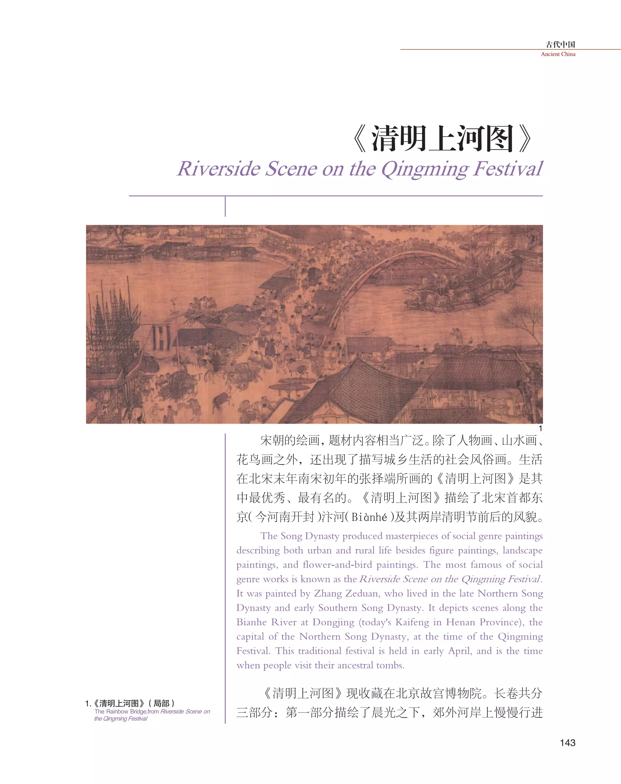 古代中国
Ancient China
143
宋朝的绘画，题材内容相当广泛。除了人物画、山水画、
花鸟画之外，还出现了描写城乡生活的社会风俗画。生活
在北宋末年南宋初年的张择端所画的《清明上河图》是其
中最优秀、最有名的。《清明上河图》描绘了北宋首都东
京（今河南开封）汴河（Biànhé）及其两岸清明节前后的风貌。
The Song Dynasty produced masterpieces of social genre paintings
describing both urban and rural life besides figure paintings, landscape
paintings, and flower-and-bird paintings. The most famous of social
genre works is known as theRiverside Scene on the Qingming Festival.
It was painted by Zhang Zeduan, who lived in the late Northern Song
Dynasty and early Southern Song Dynasty. It depicts scenes along the
Bianhe River at Dongjing (today's Kaifeng in Henan Province), the
capital of the Northern Song Dynasty, at the time of the Qingming
Festival. This traditional festival is held in early April, and is the time
when people visit their ancestral tombs.
《清明上河图》现收藏在北京故宫博物院。长卷共分
三部分：第一部分描绘了晨光之下，郊外河岸上慢慢行进
1
1.《清明上河图》（局部）
The Rainbow Bridge,from Riverside Scene on
the Qingming Festival
Riverside Scene on the Qingming Festival
《清明上河图》
 
