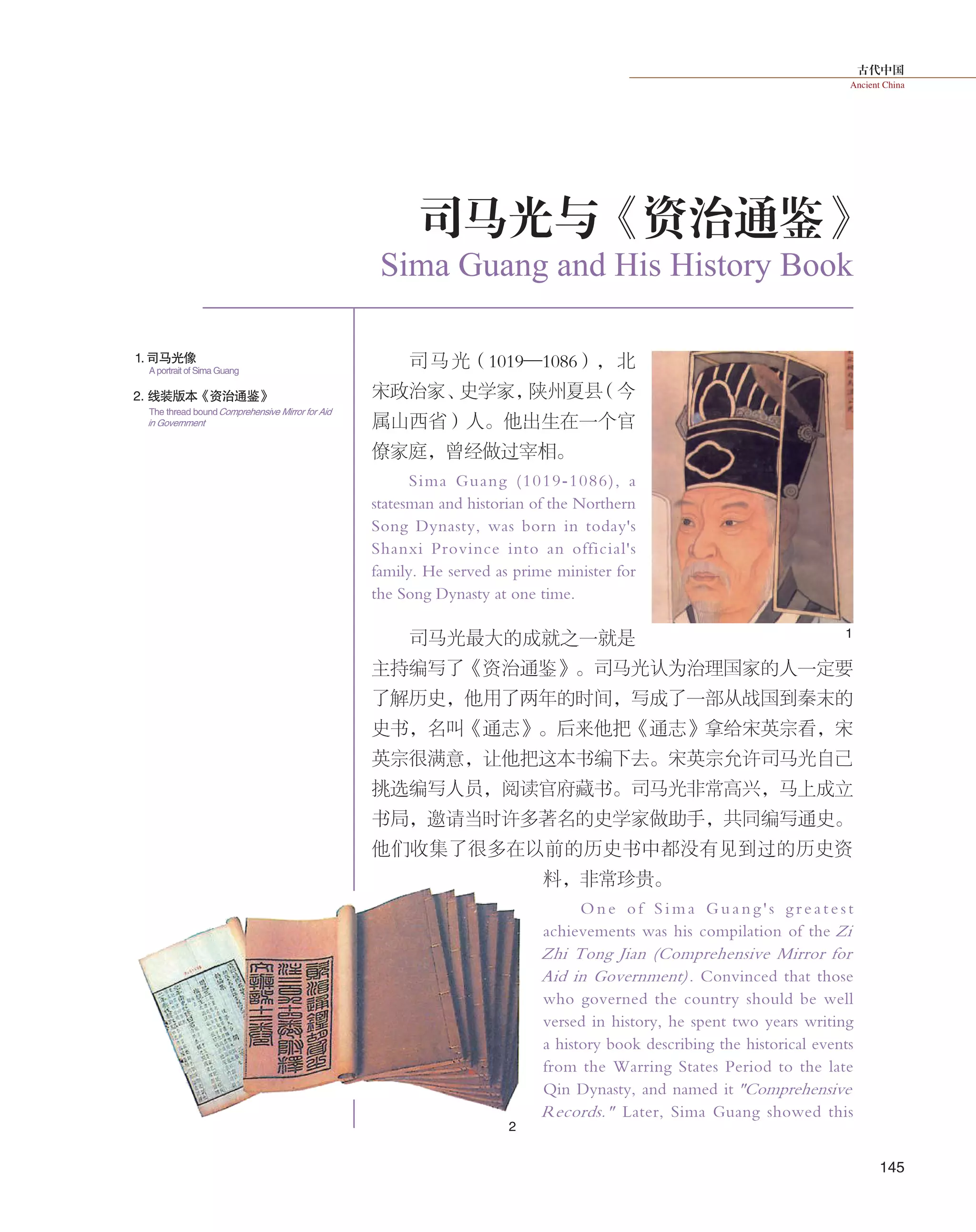 古代中国
Ancient China
145
1
2
司马光与《资治通鉴》
Sima Guang and His History Book
司马光（1019—1086），北
宋政治家、史学家，陕州夏县（今
属山西省）人。他出生在一个官
僚家庭，曾经做过宰相。
Sima Guang (1019-1086), a
statesman and historian of the Northern
Song Dynasty, was born in today's
Shanxi Province into an official's
family. He served as prime minister for
the Song Dynasty at one time.
司马光最大的成就之一就是
主持编写了《资治通鉴》。司马光认为治理国家的人一定要
了解历史，他用了两年的时间，写成了一部从战国到秦末的
史书，名叫《通志》。后来他把《通志》拿给宋英宗看，宋
英宗很满意，让他把这本书编下去。宋英宗允许司马光自己
挑选编写人员，阅读官府藏书。司马光非常高兴，马上成立
书局，邀请当时许多著名的史学家做助手，共同编写通史。
他们收集了很多在以前的历史书中都没有见到过的历史资
料，非常珍贵。
O ne o f S i m a G ua n g ' s g r ea t e s t
achievements was his compilation of the Zi
Zhi Tong Jian (Comprehensive Mirror for
Aid in Government). Convinced that those
who governed the country should be well
versed in history, he spent two years writing
a history book describing the historical events
from the Warring States Period to the late
Qin Dynasty, and named it "Comprehensive
Records." Later, Sima Guang showed this
1.司马光像
2. 线装版本《资治通鉴》
A portrait of Sima Guang
The thread boundComprehensive Mirror for Aid
in Government
 