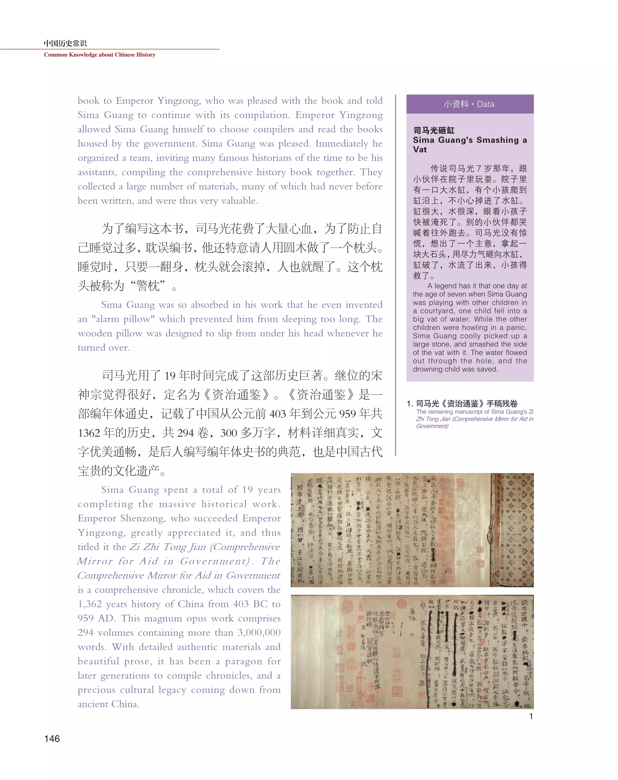 中国历史常识
Common Knowledge about Chinese History
146
book to Emperor Yingzong, who was pleased with the book and told
Sima Guang to continue with its compilation. Emperor Yingzong
allowed Sima Guang himself to choose compilers and read the books
housed by the government. Sima Guang was pleased. Immediately he
organized a team, inviting many famous historians of the time to be his
assistants, compiling the comprehensive history book together. They
collected a large number of materials, many of which had never before
been written, and were thus very valuable.
为了编写这本书，司马光花费了大量心血，为了防止自
己睡觉过多，耽误编书，他还特意请人用圆木做了一个枕头。
睡觉时，只要一翻身，枕头就会滚掉，人也就醒了。这个枕
头被称为“警枕”。
Sima Guang was so absorbed in his work that he even invented
an "alarm pillow" which prevented him from sleeping too long. The
wooden pillow was designed to slip from under his head whenever he
turned over.
司马光用了 19 年时间完成了这部历史巨著。继位的宋
神宗觉得很好，定名为《资治通鉴》。《资治通鉴》是一
部编年体通史，记载了中国从公元前 403 年到公元 959 年共
1362 年的历史，共 294 卷，300 多万字，材料详细真实，文
字优美通畅，是后人编写编年体史书的典范，也是中国古代
宝贵的文化遗产。
Sima Guang spent a total of 19 years
completing the massive historical work.
Emperor Shenzong, who succeeded Emperor
Yingzong, greatly appreciated it, and thus
titled it the Zi Zhi Tong Jian (Comprehensive
Mirror for Aid in Government) . The
Comprehensive Mirror for Aid in Government
is a comprehensive chronicle, which covers the
1,362 years history of China from 403 BC to
959 AD. This magnum opus work comprises
294 volumes containing more than 3,000,000
words. With detailed authentic materials and
beautiful prose, it has been a paragon for
later generations to compile chronicles, and a
precious cultural legacy coming down from
ancient China.
小资料·Data
司马光砸缸
Sima Guang's Smashing a
Vat
传说司马光 7 岁那年，跟
小伙伴在院子里玩耍。院子里
有一口大水缸，有个小孩爬到
缸沿上，不小心掉进了水缸。
缸很大，水很深，眼看小孩子
快被淹死了。别的小伙伴都哭
喊着往外跑去。司马光没有惊
慌，想出了一个主意，拿起一
块大石头，用尽力气砸向水缸，
缸破了，水流了出来，小孩得
救了。
A legend has it that one day at
the age of seven when Sima Guang
was playing with other children in
a courtyard, one child fell into a
big vat of water. While the other
children were howling in a panic,
Sima Guang coolly picked up a
large stone, and smashed the side
of the vat with it. The water flowed
out through the hole, and the
drowning child was saved.
1
1. 司马光《资治通鉴》手稿残卷
The remaining manuscript of Sima Guang's Zi
Zhi Tong Jian (Comprehensive Mirror for Aid in
Government)
 