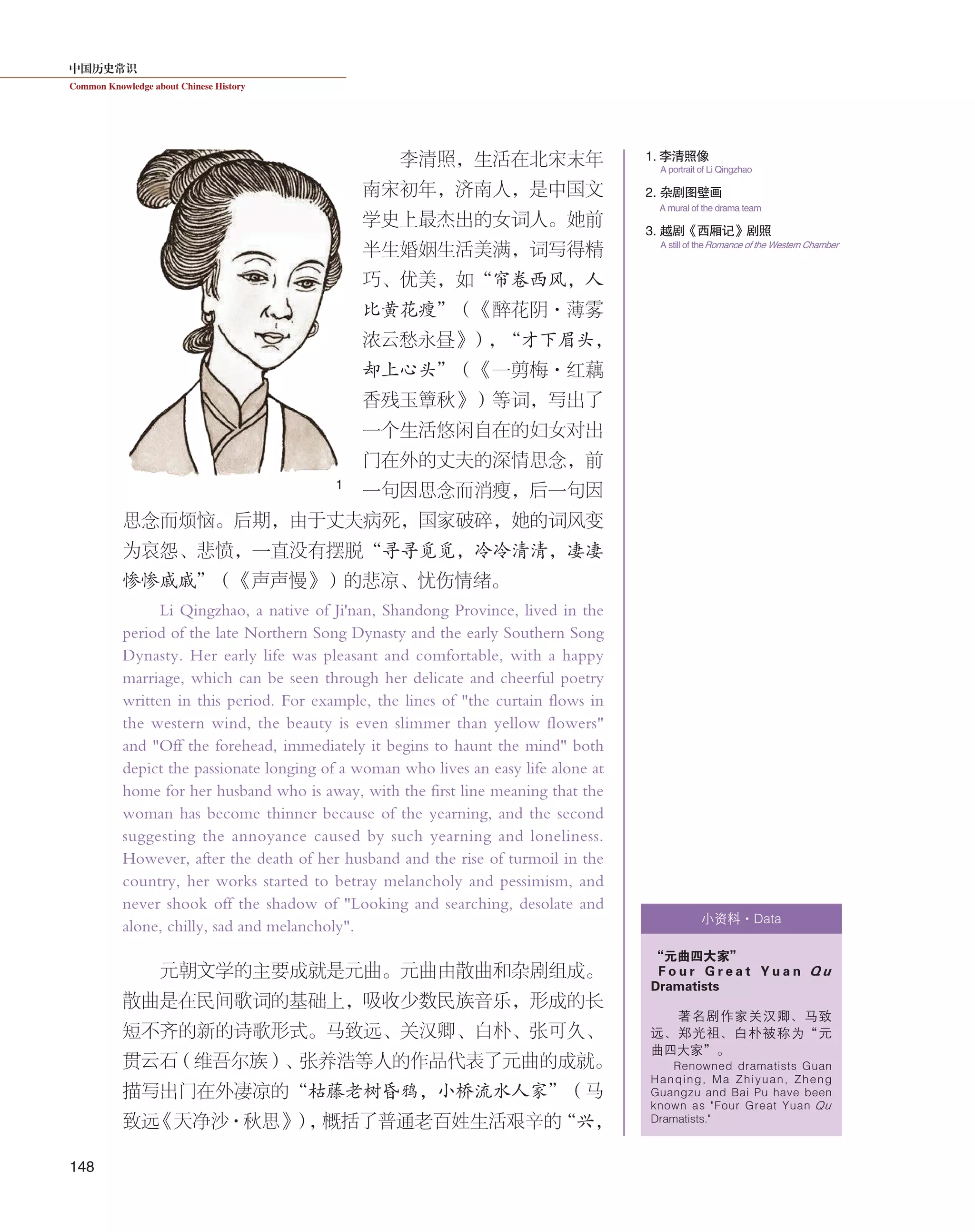 中国历史常识
Common Knowledge about Chinese History
148
李清照，生活在北宋末年
南宋初年，济南人，是中国文
学史上最杰出的女词人。她前
半生婚姻生活美满，词写得精
巧、优美，如“帘卷西风，人
比黄花瘦”（《醉花阴·薄雾
浓云愁永昼》），“才下眉头，
却上心头”（《一剪梅·红藕
香残玉簟秋》）等词，写出了
一个生活悠闲自在的妇女对出
门在外的丈夫的深情思念，前
一句因思念而消瘦，后一句因
思念而烦恼。后期，由于丈夫病死，国家破碎，她的词风变
为哀怨、悲愤，一直没有摆脱“寻寻觅觅，冷冷清清，凄凄
惨惨戚戚”（《声声慢》）的悲凉、忧伤情绪。
Li Qingzhao, a native of Ji'nan, Shandong Province, lived in the
period of the late Northern Song Dynasty and the early Southern Song
Dynasty. Her early life was pleasant and comfortable, with a happy
marriage, which can be seen through her delicate and cheerful poetry
written in this period. For example, the lines of "the curtain flows in
the western wind, the beauty is even slimmer than yellow flowers"
and "Off the forehead, immediately it begins to haunt the mind" both
depict the passionate longing of a woman who lives an easy life alone at
home for her husband who is away, with the first line meaning that the
woman has become thinner because of the yearning, and the second
suggesting the annoyance caused by such yearning and loneliness.
However, after the death of her husband and the rise of turmoil in the
country, her works started to betray melancholy and pessimism, and
never shook off the shadow of "Looking and searching, desolate and
alone, chilly, sad and melancholy".
元朝文学的主要成就是元曲。元曲由散曲和杂剧组成。
散曲是在民间歌词的基础上，吸收少数民族音乐，形成的长
短不齐的新的诗歌形式。马致远、关汉卿、白朴、张可久、
贯云石（维吾尔族）、张养浩等人的作品代表了元曲的成就。
描写出门在外凄凉的“枯藤老树昏鸦，小桥流水人家”（马
致远《天净沙·秋思》），概括了普通老百姓生活艰辛的“兴，
“元曲四大家”
F o u r G r e a t Y u a n Q u
Dramatists
著名剧作家关汉卿、马致
远、郑光祖、白朴被称为“元
曲四大家”。
Renowned dramatists Guan
Hanqing, Ma Zhiyuan, Zheng
Guangzu and Bai Pu have been
known as "Four Great Yuan Qu
Dramatists."
1
1. 李清照像
3. 越剧《西厢记》剧照
A portrait of Li Qingzhao
A still of theRomance of the Western Chamber
小资料·Data
2. 杂剧图壁画
A mural of the drama team
 