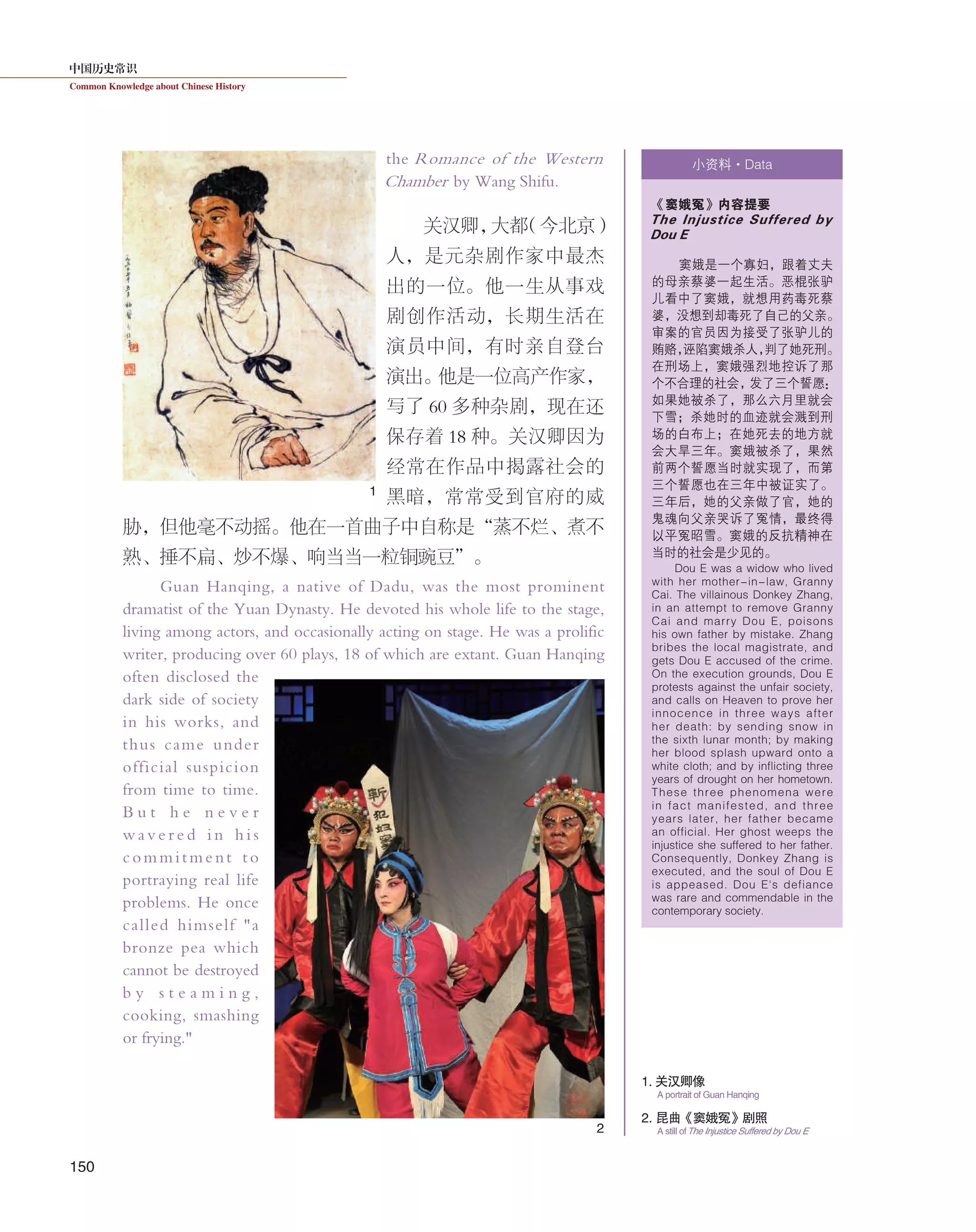 中国历史常识
Common Knowledge about Chinese History
150
the Romance of the Western
Chamber by Wang Shifu.
关汉卿，大都（今北京）
人，是元杂剧作家中最杰
出的一位。他一生从事戏
剧创作活动，长期生活在
演员中间，有时亲自登台
演出。他是一位高产作家，
写了 60 多种杂剧，现在还
保存着 18 种。关汉卿因为
经常在作品中揭露社会的
黑暗，常常受到官府的威
胁，但他毫不动摇。他在一首曲子中自称是“蒸不烂、煮不
熟、捶不扁、炒不爆、响当当一粒铜豌豆”。
Guan Hanqing, a native of Dadu, was the most prominent
dramatist of the Yuan Dynasty. He devoted his whole life to the stage,
living among actors, and occasionally acting on stage. He was a prolific
writer, producing over 60 plays, 18 of which are extant. Guan Hanqing
often disclosed the
dark side of society
in his works, and
thus came under
official suspicion
from time to time.
B u t h e n e v e r
w a v e r e d i n h i s
commitment to
portraying real life
problems. He once
called himself "a
bronze pea which
cannot be destroyed
b y s t e a m i n g ,
cooking, smashing
or frying."
小资料·Data
《窦娥冤》内容提要
The Injustice Suffered by
Dou E
窦娥是一个寡妇，跟着丈夫
的母亲蔡婆一起生活。恶棍张驴
儿看中了窦娥，就想用药毒死蔡
婆，没想到却毒死了自己的父亲。
审案的官员因为接受了张驴儿的
贿赂，诬陷窦娥杀人，判了她死刑。
在刑场上，窦娥强烈地控诉了那
个不合理的社会，发了三个誓愿：
如果她被杀了，那么六月里就会
下雪；杀她时的血迹就会溅到刑
场的白布上；在她死去的地方就
会大旱三年。窦娥被杀了，果然
前两个誓愿当时就实现了，而第
三个誓愿也在三年中被证实了。
三年后，她的父亲做了官，她的
鬼魂向父亲哭诉了冤情，最终得
以平冤昭雪。窦娥的反抗精神在
当时的社会是少见的。
Dou E was a widow who lived
with her mother-in-law, Granny
Cai. The villainous Donkey Zhang,
in an attempt to remove Granny
Cai and marry Dou E, poisons
his own father by mistake. Zhang
bribes the local magistrate, and
gets Dou E accused of the crime.
On the execution grounds, Dou E
protests against the unfair society,
and calls on Heaven to prove her
innocence in three ways after
her death: by sending snow in
the sixth lunar month; by making
her blood splash upward onto a
white cloth; and by inflicting three
years of drought on her hometown.
These three phenomena were
in fact manifested, and three
years later, her father became
an official. Her ghost weeps the
injustice she suffered to her father.
Consequently, Donkey Zhang is
executed, and the soul of Dou E
is appeased. Dou E's defiance
was rare and commendable in the
contemporary society.
1. 关汉卿像
A portrait of Guan Hanqing
1
2
2. 昆曲《窦娥冤》剧照
A still ofThe Injustice Suffered by Dou E
 
